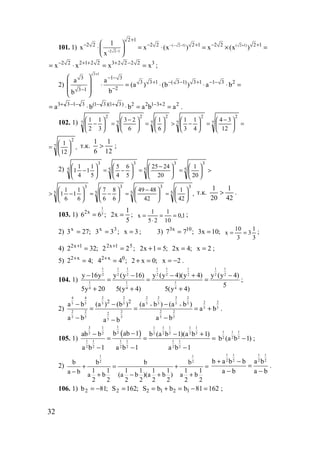 32
101. 1) ( 2 1) ( 2 1)
2 2 1
2 1
2 2 2 2 2 1 2 2 2 11
x x (x ) x (x )
x
− − − +
− −
+
− − + − + 
⋅ = ⋅ = × = 
 
2 2 2 1 2 2 3 2 2 2 2 3
x x x x− + + + −
= ⋅ = = ;
2)
3 1
3 1 3
3 3 1 ( 3 1) 3 1 1 3 2
23 1
a a
(a ) (b ) a b
bb
+
− −
+ − − + − −
−−
 
  ⋅ = ⋅ ⋅ ⋅ =
 
 
223122)31)(31(3133
ababba ==⋅⋅= +−+−−−+
.
102. 1) =




 −
=





−>





=




 −
=





− 7
2
7
2
7
2
7
2
7
2
12
34
4
1
3
1
6
1
6
23
3
1
2
1
,
12
17
2






= т.к.
12
1
6
1
> ;
2) >





=




 −
=





−=





− 5
3
5
3
5
3
5
3
20
1
20
2425
5
6
4
5
5
1
1
4
1
1
,
42
1
42
4849
6
8
6
7
6
1
1
6
1
1 5
3
5
3
5
3
5
3






=




 −
=





−=





−> т.к.
42
1
20
1
> .
103. 1)
1
52x
6 6 ;= ;
5
1
x2 = 1,0
10
1
25
1
x ==
⋅
= ;
2) ;273x
= ;33 3x
= 3x = ; 3) ;77 10x3
= ;10x3 =
3
1
3
3
10
x == ;
4) ;322 1x2
=+
;22 51x2
=+
;51x2 =+ ;4x2 = 2x = ;
5) ;42 x2
=+
;44 0x2
=+
;0x2 =+ 2x −= .
104. 1)
1 1 1 1 1 1 1 1
2 2 2 2 2 2 2 2
1 1 1
4 4 4
y 16y y (y 16) y (y 4)(y 4) y (y 4)
5
5y 20 5(y 4) 5(y 4)
− − − + −
= = =
+ + +
;
2)
4 4 2 2 2 2 2 2
2 25 5 5 5 5 5 5 5
5 5
2 2 2 2 2
2
5 5 5 5 5
5
2 2
a b (а ) (b ) (а b ) (а b )
a b
a b a ba b
+ +− − −
= = = +
− −−
.
105. 1)
( )
13 1 1 1 1 1 1
22 2 2 2 2 2 2
1 1 1 1 1 1
2 2 2 2 2 2
b ab 1ab b b (a b 1)(a b 1)
a b 1 a b 1 a b 1
−− − +
= = =
− − −
1 1 1
2 2 2b (a b 1)− ;
2)
1 1
2 2b b b b
1 1 1 1 1 1 1 1a b a b (a b )(a b ) a b
2 2 2 2 2 2 2 2
+ = + =
− + − + +
1 1 1 1
2 2 2 2b a b b a b
a b a b
+ −
=
− −
.
106. 1) ;81b2 −= ;162S2 = 16281bbbS 1212 =−=+= ;
www.5balls.ru
 