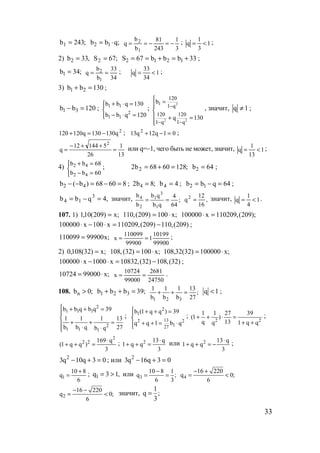 33
;243b1 = ;qbb 12 ⋅=
3
1
243
81
b
b
q
1
2
−=−== ; 1
3
1
q <= ;
2) ,33b2 = ;67S2 = 33bbb67S 1212 +=+== ;
;34b1 =
34
33
b
b
q
1
2 == ; 1
34
33
q <= ;
3) 130bb 21 =+ ;
120bb 31 =− ;




=⋅−
=⋅+
120qbb
130qbb
2
11
11
;
2
2 2
1
120
1 q
120 120
1 q 1 q
b
q 130
−
− −
 =


 + =

, значит, 1q ≠ ;
2
q130130q120120 −=+ ; 01q12q13 2
=−+ ;
13
1
26
514412
q
2
=
++−
= или q=–1, чего быть не может, значит, 1
13
1
q <= ;
4)



=−
=+
60bb
68bb
42
42 ; ;1286068b2 2 =+= 64b2 = ;
86068)b(b 42 =−=−− ; ;8b2 4 = 4b4 = ; 64qbb 12 =−= ;
,4qbb 3
14 =−= значит, ;
64
4
qb
qb
b
b
1
3
1
2
4
== ,
16
12
q2
= значит, 1
4
1
q <= .
107. 1) ;x)209(10,1 = ;x100)209(,110 ⋅= );209(,110209x100000 =⋅
)209(,110)209(,110209x100x100000 −=⋅−⋅ ;
;x99900110099 =
99900
10199
1
99900
110099
x == ;
2) ;x)32(108,0 = ;x100)32(,108 ⋅= ;x100000)32(32,108 ⋅=
)32(,108)32(,10832x1000x100000 −=⋅−⋅ ;
;x9900010724 ⋅=
24750
2681
99000
10724
x == .
108. nb 0;> 1 2 3b b b 39;+ + =
1 2 3
1 1 1 13
;
b b b 27
+ + = q 1< ;
2
1 1 1
2
1 1 1
b b q b q 39
1 1 1 13
b b q 27b q
 + + =


+ + = ⋅ ⋅
;
2
1
132 2
127
b (1 q q ) 39
q q 1 b q
 + + =

+ + = ⋅
;
2 2
1 1 27 39
(1 )
q 13q 1 q q
+ + ⋅ =
+ +
;
2
2 2 169 q
(1 q q )
3
⋅
+ + = ; 2 13 q
1 q q
3
⋅
+ + = или 2 13 q
1 q q
3
⋅
+ + = − ;
2
3q 10q 3 0− + = ; или 2
3q 16q 3 0− + =
1
10 8
q
6
+
= ; 1q 3 1,= > или 3
10 8 1
q ;
6 3
−
= = 4
16 220
q 0;
6
− +
= <
2
16 220
q 0;
6
− −
= < значит,
1
q ;
3
=
www.5balls.ru
 