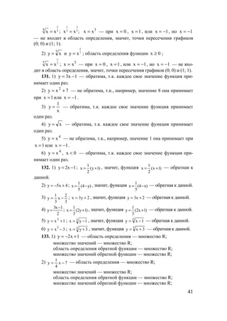 41
3
55
x x= ;
1 3
5 5x x ;= 3
xx = — при 0x = , 1x = , или 1x −= , но 1x −=
— не входит в область определения, значит, точки пересечения графиков
(0; 0) и (1; 1).
2) 7
xy = и
5
7y x= ; область определения функции 0x ≥ ;
5
77
x x= ; 5
xx = — при 0x = , 1x = , или 1x −= , но 1x −= — не вхо-
дит в область определения, значит, точки пересечения графиков (0; 0) и (1; 1).
131. 1) 1x3y −= — обратима, т.к. каждое свое значение функция при-
нимает один раз.
2) 7xy 2
+= — не обратима, т.к., например, значение 8 она принимает
при 1x = или 1x −= .
3)
x
1
y = — обратима, т.к. каждое свое значение функция принимает
один раз.
4) xy = — обратима, т.к. каждое свое значение функция принимает
один раз.
5) 4
xy = — не обратима, т.к., например, значение 1 она принимает при
1x = или 1x −= .
6) 4
xy = , 0x < — обратима, т.к. каждое свое значение функция при-
нимает один раз.
132. 1) 1x2y −= ; )1y(
2
1
x += , значит, функция )1x(
2
1
x += — обратная к
данной.
2) 4x5y +−= ; )y4(
5
1
x −= , значит, функция )x4(
5
1
x −= — обратная к данной.
3)
3
2
x
3
1
y −= ; 2y3x += , значит, функция 2x3y += — обратная к данной.
4)
2
1x3
y
−
= ; )1y2(
3
1
x += , значит, функция )1x2(
3
1
y += — обратная к данной.
5) 1xy 3
+= ; 3 1yx −= , значит, функция 3
1xy −= — обратная к данной.
6) 3xy 3
−= ; 3 3yx += , значит, функция 3
3xy += — обратная к данной.
133. 1) 1x2y +−= — область определения — множество R;
множество значений — множество R;
область определения обратной функции — множество R;
множество значений обратной функции — множество R;
2) 7x
4
1
y −= — область определения — множество R;
множество значений — множество R;
область определения обратной функции — множество R;
множество значений обратной функции — множество R;
www.5balls.ru
 