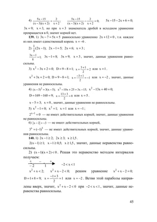45
4) ;
2x
2
)2x)(3x(
15x5
+
=
+−
−
;0
2x
2
)2x)(3x(
15x5
=
+
−
+−
−
;06x215x5 =+−−
;9x3 = ,3x = но при 3x = знаменатель дробей в исходном уравнении
превращается в 0, значит корней нет.
139. 1) 3x 7 5x 5− = + равносильно уравнению 2x 12 0+ = , т.к. каждое
из них имеет единственный корень x 6= − .
2)
1
(2x 1);
5
− 2x 1 5;− = 2x 6;= x 3= ;
3x 1
1;
8
−
= 3x 1 8;− = 3x 9;= x 3= , значит, данные уравнения равно-
сильны.
3) 2
x 3x 2 0;− + = D 9 8 1;= − = 3 1
x 2
2
+
= = или x 1= .
2
x 3x 2 0;+ + = D 9 8 1;= − = 3 1
x 1
2
− +
= = − или x 2= − , значит, данные
уравнения не равносильны.
4) 2
(x 5) 3(x 5);− = − 2
x 10x 25 3x 15;− + = −
2
x 13x 40 0;− + =
D 169 160 9;= − = 13 3
x 8
2
+
= = или x 5= .
x 5 3;− = x 8= , значит, данные уравнения не равносильны.
5) 2
x 1 0;− = 2
x 1;= x 1= или x 1= − ;
x 1
2 0−
= — не имеет действительных корней, значит, данные уравнения
не равносильны.
6) x 2 3− = − — не имеет действительных корней,
x 3
3 ( 1)= − — не имеет действительных корней, значит, данные уравне-
ния равносильны.
140. 1) ;21x2 ≥− ;3x2 ≥ 5,1x ≥ .
;1)1x(2 ≥− ;5,01x ≥− 5,1x ≥ , значит, данные неравенства равно-
сильны.
2) 0)2x)(1x( <+− . Решая это неравенство методом интервалов
получаем:
+ – +
– 2 1
;2xx2
<+ ;02xx2
<−+ решим уравнение ;02xx2
=−+
;981D =+= 1
2
31
x =
+−
= или 2x −= . Ветви этой параболы направ-
лены вверх, значит, 02xx2
<−+ при 1x2 <<− , значит, данные не-
равенства равносильны.
2 x 1− < <
www.5balls.ru
 
