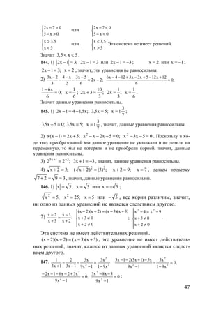 47
2x 7 0
5 x 0
− >

− >
или
2x 7 0
5 x 0
− <

− <
x 3,5
x 5
>

<
или
x 3,5
x 5
<

>
Эта система не имеет решений.
Значит 3,5 x 5< < .
144. 1) 2x 1 3;− = 2x 1 3− = или 2x 1 3− = − ; x 2= или x 1= − ;
2x 1 3;− = x 2= , значит, эти уравнения не равносильны.
2) 3x 2 4 x 3x 5
2x 2;
3 2 6
− − −
− − = −
6x 4 12 3x 3x 5 12x 12
0;
6
− − + − + − +
=
1 6x
0;
6
−
=
1
x
6
= ;
10
2x 3 ;
3
+ =
1
2x ;
3
=
1
x
6
= .
Значит данные уравнения равносильны.
145. 1) ;x5,141x2 −=− ;5x5,3 =
7
3
1x = ;
;05x5,3 =− ;5x5,3 =
7
3
1x = , значит, данные уравнения равносильны.
2) ;5x2)1x(x +=− ;05x2xx2
=−−− 05x3x2
=−− . Поскольку в хо-
де этих преобразований мы данное уравнение не умножали и не делили на
переменную, то мы не потеряли и не приобрели корней, значит, данные
уравнения равносильны.
3) ;22 31x3 −+
= 31x3 −=+ , значит, данные уравнения равносильны.
4) ;32x =+ 2 2
( x 2) (3) ;+ = ;92x =+ 7x = , делаем проверку
3927 ==+ , значит, данные уравнения равносильны.
146. 1) ;5x = 5x = или 5x −= ;
;5x2
= ;25x2
= 5x = или 5− , все корни различны, значит,
ни одно из данных уравнений не является следствием другого.
2) ;
2x
3x
3x
2x
+
−
=
+
−
;
02x
03x
)3x)(3x()2x)(2x(





≠+
≠+
+−=+−






≠+
≠+
−=−
02x
03x
9x4x 22
.
Эта система не имеет действительных решений.
)3x)(3x()2x)(2x( +−=+− , это уравнение не имеет действитель-
ных решений, значит, каждое из данных уравнений является следст-
вием другого.
147. ;
x91
x3
1x9
x5
1x3
2
1x3
1
2
2
2
−
=
−
−
−
−
+
;0
x91
x3
1x9
x5)1x3(21x3
2
2
2
=
−
−
−
−+−−
;0
1x9
x32x61x2
2
2
=
−
+−−−−
0
1x9
3x8x3
2
2
=
−
−−
;
www.5balls.ru
 