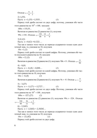 6
Отсюда
3
2
9
6
x == .
2) 1,(55).
Пусть )55(,1x = =1,5555… (1)
Период этой дроби состоит из двух цифр, поэтому, умножая обе части
этого равенства на ,100102
= находим
...55,155x100 = (2)
Вычитая из равенства (2) равенство (1), получим
154x99 = . Отсюда
9
5
1
9
14
99
154
x === .
3) 0,1(2)
Пусть )2(1,0x = =0,1222….
Так как в записи этого числа до периода содержится только один деся-
тичный знак, то, умножая на 10, получаем
)2(,1x10 = (1)
Период этой дроби состоит из одной цифры. Поэтому, умножая обе час-
ти последнего равенства на 10, находим
)2(,12x100 = (2)
Вычитая из равенства (2) равенство (1), получаем 11x90 = . Отсюда
90
11
x = .
4) – 0,(8)
Пусть )8(,0x −= =–0,888… (1)
Период этой дроби состоит из одной цифры. Поэтому, умножая обе час-
ти этого равенства на 10, получаем
)8(,8x10 −= (2)
Вычитая из равенства (2) равенство (1), получаем 8x9 −= . Отсюда
9
8
x −= .
5) – 3,(27)
Пусть )27(,3x −= =–3,2727… (1)
Период этой дроби состоит из двух цифр. Поэтому, умножая обе части
этого равенства на 100102
= , получаем
)27(,327x100 −= (2)
Вычитая из равенства (2) равенство (1), получаем 324x99 −= . Отсюда
11
3
3
11
36
99
324
x −=−=−= .
6) – 2,3(82)
Пусть )82(3,2x −= =–2,38282…
Так как в записи этого числа до периода содержится только один деся-
тичный знак, то, умножая на 10, получаем
)82(,23x10 −= (1)
Период этой дроби состоит из двух цифр.
www.5balls.ru
 