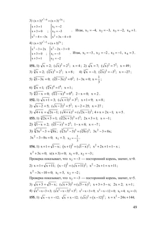 49
3) x34x
)3x()3x(
2
−−
+=+ ;
;
x34x
03x
13x
2




−=−
=+
=+






=−+
−=
−=
04x3x
3x
2x
2
2
1
. Итак, ,4x1 −= ,3x2 −= ,2x3 −= 4x 1.=
4) x23x
)3x()3x(
2
+=+ −
;
;
13x
03x
x23x2






=+
=+
=−






−=
−=
=−−
2x
3x
03x2x
2
1
2
. Итак, 3x1 −= , 2x2 −= , 1x3 −= , 3x4 = .
151. 1) ;2x = 2 2
( x) 2 ;= 4x = ; 2) ;7x = 2 2
( x) 7 ;= 49x = ;
3) ;2x3
= 3 33
( x) 2 ;= 8x = ; 4) ;3x3
−= 3 33
( x) 3 ;= − 27x −= ;
5) ;0x313
=− 3 33
( 1 3x) 0 ;− = ;0x31 =−
3
1
x = ;
6) ;1x4
= 4 44
( x) 1 ;= 1x = ;
7) ;0x24
=− 4 44
( 2 x) 0 ;− = ;0x2 =− 2x = .
152. 1) ;31x =+ 2 2
( x 1) 3 ;+ = ;91x =+ 8x = ;
2) ;52x =− 2 2
( x 2) 5 ;− = ;252x =− 27x = ;
3) ;1x2x4 −=+ 2 2
( 4 x) ( 2x 1) ;+ = − ;1x2x4 −=+ 5x = .
153. 1) ;13x23
=+ 3 33
( 2x 3) 1 ;+ = ;13x2 =+ 1x −= ;
2) ;2x13
=− 3 33
( 1 ) 2 ;x− = ;8x1 =− 7x −= ;
3) ;x83x3 33 2
=−
3 2 3 33
( 3 3) ( 8 ) ;x x− = ;x83x3 2
=−
;0x83x3 2
=−− ;3x1 =
3
1
x2 −= .
154. 1) ;x11x −=+ ( )2 2
x 1 ( 1 x) ;+ = − x11x2x2
−=++ ;
;0x3x2
=+ ;0)3x(x =+ 0x1 = , 3x2 −= ;
Проверка показывает, что 3x2 −= — посторонний корень, значит, х=0.
2) ;11x1x ++= ( )2 2
x 1 ( x 11) ;− = + 11x1x2x2
+=+− ;
;010x3x2
=−− ,5x1 = 2x2 −= ;
Проверка показывает, что 3x2 −= — посторонний корень, значит, х=5.
3) ;x53x −=+ 2 2
( x 3) ( 5 x) ;+ = − ;x53x −=+ ;2x2 = 1x = ;
4) ;33xx2
=−− 2 2 2
( x x 3) 3 ;− − = ;93xx2
=−− ;012xx2
=−− ;4x1 = 3x2 −= ;
155. 1) ;12xx −=− ;12xx −= ( )22
( x) x 12 ;= − ;144x24xx 2
+−=
www.5balls.ru
 