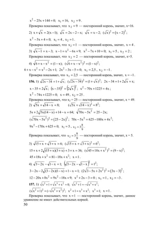 50
2
x 25x 144 0;− + = ,16x1 = 9x2 = .
Проверка показывает, что 9x2 = — посторонний корень, значит, х=16.
2) );1x(2xx −=+ ;x2x2x −−= ;2xx −= ( )22
( x) x 2 ;= −
;04x5x2
=+− 4x1 = , 1x2 = .
Проверка показывает, что 1x2 = — посторонний корень, значит, 4x = .
3) ;3x1x −=− ;9x6x1x 2
+−=− ;010x7x2
=+− 5x1 = , 2x2 = ;
Проверка показывает, что 2x2 = — посторонний корень, значит, х=5.
4) );x1(xx6 2
−=−+ 2 2 2
( 6 x x ) (1 x) ;+ − = −
;1x2xxx6 22
+−=−+ ;05x3x2 2
=−− 5,2x1 = , 1x2 −= .
Проверка показывает, что 5,2x1 = — посторонний корень, значит, 1x −= .
156. 1) ;x134x2 +=− 2 2
( 2x 34) (1 x) ;− = + ;xx2134x2 ++=−
;x235x =− ( ) ( ) ;x235x
22
=− x41225x70x2
=+− ;
;01225x74x2
=+− 49x = , 25x2 = .
Проверка показывает, что х2 = 25 — посторонний корень, значит, х = 49.
2) ;8x14x5 =−+ 2 2
( 5x 14 x) 8 ;+ − =
;64x14)x14(x52x5 =−+−+ ;x225x5x70 2
−=−
( )22 2
( 70x 5x ) 25 2x ;− = − ;x4x100625x5x70 22
+−=−
;0625x170x9 2
=+− 5x1 = ,
9
8
3x2 = .
Проверка показывает, что
9
8
3x2 = — посторонний корень, значит, х = 5.
3) ;6x3x15 =+++ 2 2
( 15 x 3 x) 6 ;+ + + =
;36x3)x3)(x15(2x15 =++++++ 2 2 2
( 45 18x x ) (9 x) ;+ + = −
;xx1881xx1845 22
+−=++ 1x = .
4) ;1x1x23 =−−− ( ) ;1x1x23 22
=−−−
;1x1)x1)(x23(2x23 =−+−−−− ( )22 2
(2 3 5x 2x ) 3x 3 ;− + = −
;9x18x9x8x2012 22
+−=+− 03x2x2
=−+ ; 1x1 = , 3x2 −= .
157. 1) 2 3 2
x 1 x x 0;+ + + = 2 3 2
x 1 x x ;+ = − +
2 2 3 2 2
( x 1) ( x x ) ;+ = − + 2 3 2
x 1 x x ;+ = + 3
x 1;= x 1= .
Проверка показывает, что x 1= — посторонний корень, значит, данное
уравнение не имеет действительных корней.
www.5balls.ru
 