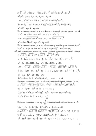 51
2)
3 34 2
1 x 1 x ;+ = +
3 34 3 2 3
( 1 x ) ( 1 x ) ;+ = + 4 2
1 x 1 x ;+ = +
2 2
x (x 1) 0;− = 1x 1= − , 2x 0= , 3x 1= .
158. 1) 5 x 5 x 2;− − + = 2 2
( 5 x 5 x) 2 ;− − + =
2
5 x 2 25 x 5 x 4;− − − + + = 2 2 2
(3) ( 25 x ) ;= − 2
9 25 x ;= −
2
x 16;= 1x 4= , 2x 4= − .
Проверка показывает, что х1 = 4 — посторонний корень, значит, х = –4.
2) 12 x 1 x 1;+ − − = 2 2
( 12 x 1 x) 1 ;+ − − =
2
12 x 2 12 11x x 1 x 1;+ − − − + − = 2
6 12 11x x ;= − −
2
x 11x 24 0;+ + = 1x 3= − , 2x 8= − .
Проверка показывает, что х = –8 — посторонний корень, значит, х = –3.
3) x 2 x 6 0;− + + = 2 2
( x 2) ( x 6) ;− = − + x 2 x 6;− = +
62 ≠− — неверное равенство, значит, данное уравнение не имеет корней.
4) x 7 x 2 9;+ + − = 2 2
( x 7 x 2) 9 ;+ + − =
2
x 7 2 x 5x 14 x 2 81;+ + + − + − = ( )22 2
( x 5x 14) 38 x ;+ − = −
2 2
x 5x 14 1444 76x x ;+ − = − + 81x 1458;= x 18= .
159. 1) 1 2x 13 x x 4;− − + = + 2 2
( 1 2x 13 x) ( x 4) ;− − + = +
2
1 2x 2 13 25x 2x 13 x x 4;− − − − + + = + ( )22 2
( 13 25x 2x ) 5 x ;− − = −
2 2
13 25x 2x 25 10x x− − = − + ;
2
3x 15x 12 0;+ + = 2
x 5x 4 0;+ + = 1x 1= − , 2x 4= − .
Проверка показывает, что х = – 1 — посторонний корень, значит, х = – 4.
2) 7x 1 6 x 15 2x;+ − − = + 2 2
( 7x 1 6 x) ( 15 2x) ;+ − − = +
2
7x 1 2 41x 7x 6 6 x 15 2x+ − − + + − = + ;
2 2 2
(2x 4) ( 41x 7x 6) ;− = − + 2 2
4x 16x 16 41x 7x 6− + = − + ;
2
11x 57x 10 0;− + = 1x 5= , 2
2
x
11
= .
Проверка показывает, что 2
2
x
11
= — посторонний корень, значит, х = 5.
160. 1) 3
x 2 2;− = 3 33
( x 2) 2 ;− = x 2 8;− = x 10= .
2) 3 32x 7 3(x 7);+ = + 3 33 3( 2x 7) ( 3(x 7)) ;+ = + 2х + 7 = 3х – 3; х = 10.
3)
4 2
25x 144 x;− =
4 2 4 4
( 25x 144) x ;− = 2 4
25x 144 x ;− =
4 2
x 25x 144 0;− + = 2
1x 16= , 2
2x 9;= х1 = 4, х2 = – 4, х3= 3, 4x 3= − .
www.5balls.ru
 