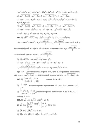 53
2 4 2 3 4
36x 5x 36x 12x x ;− = − +
3 4
12x 6x 0;− = 3
x (2 x) 0;− = х1=0, х2=2.
3) 2 2
x 3x 12 x 3x 2;+ + − + = 2 2 2 2
( x 3x 12) (2 x 3x) ;+ + = + +
2 2 2
x 3x 12 4 4 x 3x x 3x;+ + = + + + + 2 2 2
(2) ( x 3x)= + ; х2
+ 3х – 4 = 0;
х1 = 1, х2 = – 4.
4) 2 2
x 5x 10 x 5x 3 1;+ + − + + = 2 2 2 2
( x 5x 10) (1 x 5x 3) ;+ + = + + +
2 2
x 5x 10 1 2 x 5x 3+ + = + + + + 2
x 5x 3;+ + ( )2 2 2
3 ( x 5x 3) ;= + +
2
9 x 5x 3;= + +
2
x 5x 6 0;+ − = 1x1 = , 6x2 −= .
164. 1) x 1 x 2 a;+ ⋅ − = 2 2 2
( x 2 2) a ;− − = 2 2
x 2 (2 a ) 0;− − + =
2 2
D 1 8 4a 9 4a ;= + + = +
2
1
1 9 4a
x
2
+ +
= ,
2
2
1 9 4a
x
2
− +
= при a 0< дейст-
вительных корней нет, при a 0≥ проверка показывает, что
2
2
1 9 4a
x
2
− +
= —
посторонний корень, значит,
2
1 9 4a
x
2
+ +
= .
2) x x 2 a 1⋅ + = − ; 2 2 2
( x 2) (a 1)+ = − ;
2 2
x 2x a 2a 1 0+ − + − = ; 2 2
D 4 4a 8a 4 4a 8a 8;= + − + = − +
2
2
1
2 2 a 2a 2
x a 2a 2 1
2
− + − +
= = − + − , 2
2x 1 a 2a 2= − − − + ,
при a 1< действительных корней нет, при a 1≥ проверка показывает,
что 2
2x 1 a 2a 2= − − − + — посторонний корень, значит, 2
x a 2a 2 1= − + − .
165. 1)
3 x 2
;
2x 1 4
− ≤

+ ≤
1 x
x 1,5
≤

≤
, значит, 1 x 1,5≤ ≤ .
2)
2
x 1 0
x 2
 − ≥

>
; решение первого неравенства x 1≥ и x 1≤ − , значит, х>2.
3)
2
9 x 0
x 5 0
 − ≤

+ <
;
2
x 9
;
x 5
 ≥

< −
решение первого неравенства x 3≥ и x 3≤ − ,
значит, x 5< − .
166. 1) x 2;> 2 2
( x) (2) ;> x 4> ;
2) x 3;<
2 2
( x) (2)
;
x 0
 <

≥
x 9
;
x 0
<

≥
0 x 9≤ < ;
3) 3
x 1;≥ 3 33
( x) 1 ;≥ x 1≥ ;
4) 3
2x 3;< 3 33
( 2x) (3) ;< 2x 27;< x 13,5< ;
www.5balls.ru
 