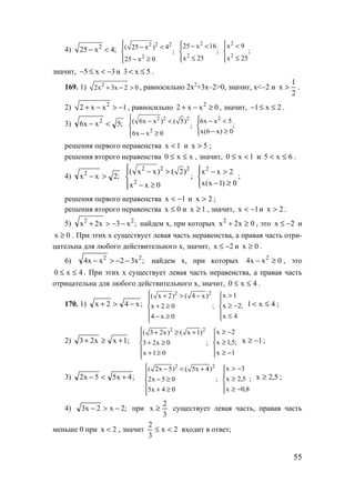 55
4) 2
25 x 4;− <
2 2 2
2
( 25 x ) 4
;
25 x 0
 − <

 − ≥
2
2
25 x 16
;
x 25
 − <

≤
2
2
x 9
;
x 25
 <

≤
значит, 5 x 3− ≤ < − и 3 x 5< ≤ .
169. 1) 2
2x 3x 2 0+ − > , равносильно 2х2
+3х–2>0, значит, x<–2 и
1
x
2
> .
2) 2
2 x x 1+ − > − , равносильно 2
2 x x 0+ − ≥ , значит, 1 x 2− ≤ ≤ .
3) ;5xx6 2
<−
2 2 2
2
( 6x x ) ( 5)
;
6x x 0
 − <

 − ≥
;
0)x6(x
5xx6 2




≥−
<−
решения первого неравенства 1x < и 5x > ;
решения второго неравенства xx0 ≤≤ , значит, 1x0 <≤ и 6x5 ≤< .
4) ;2xx2
>−
2 2 2
2
( x x) ( 2)
;
x x 0
 − >

 − ≥




≥−
>−
0)1x(x
2xx2
;
решения первого неравенства 1x −< и 2x > ;
решения второго неравенства 0x ≤ и 1x ≥ , значит, 1x −< и 2x > .
5) ;x3x2x 22
−−>+ найдем х, при которых 0x2x2
≥+ , это x 2≤ − и
0x ≥ . При этих х существует левая часть неравенства, а правая часть отри-
цательна для любого действительного х, значит, x 2≤ − и 0x ≥ .
6) ;x32xx4 22
−−>− найдем х, при которых 0xx4 2
≥− , это
4x0 ≤≤ . При этих х существует левая часть неравенства, а правая часть
отрицательна для любого действительного х, значит, 4x0 ≤≤ .
170. 1) ;x42x −>+
2 2
( x 2) ( 4 x)
x 2 0 ;
4 x 0
 + > −

+ ≥
 − ≥

;
4x
2x
1x





≤
−≥
>
4x1 ≤< ;
2) ;1xx23 +≥+
2 2
( 3 2x) ( x 1)
3 2x 0 ;
x 1 0
 + ≥ +

+ ≥
 + ≥

;
1x
5,1x
2x





−≥
≥
−≥
1x −≥ ;
3) ;4x55x2 +<−
2 2
( 2x 5) ( 5x 4)
2x 5 0 ;
5x 4 0
 − < +

− ≥
 + ≥

;
8,0x
5,2x
3x





−≥
≥
−>
5,2x ≥ ;
4) ;2x2x3 −>− при
3
2
x ≥ существует левая часть, правая часть
меньше 0 при x 2< , значит 2x
3
2
<≤ входит в ответ;
www.5balls.ru
 