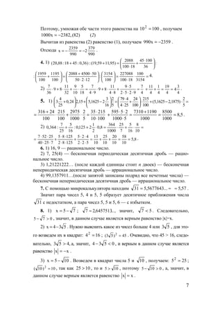 7
Поэтому, умножая обе части этого равенства на 100102
= , получаем
)82(,2382x1000 −= (2)
Вычитая из равенства (2) равенство (1), получаем 2359x990 −= .
Отсюда
990
379
2
990
2359
x −=−= .
4. 1) :
36
10045
18100
2088
)95,1159,19(:)36,0:4518:88,20( 




 ⋅
+
⋅
=++
=⋅
⋅
=











⋅⋅
⋅+
=





+
3154
100
18100
227088
100
3154
:
12250
5045002088
100
1195
100
1959
: 4.
2) 7 11 9 5 7 11 9 5 7
9 8 9 8
36 32 10 18 4 9 4 8 2 5 2 9 4
⋅
⋅ + ⋅ + ⋅ = ⋅ + ⋅ + =
⋅ ⋅ ⋅ ⋅ ⋅ 4
3
4
4
19
4
1
4
11
==++ .
5. 1) 4 3 2 79 4 24 215 2
3 0,24 2,15 5,1625 2 (5,1625 2,1875)
25 16 5 4 25 100 100 5
⋅     
+ + − = + ⋅ + − ⋅ =     
⋅     
316 24 215 2975 2 35 215
100 100 1000 5 10 100
+ ⋅
= ⋅ + ⋅ =
⋅
5,8
1000
8500
1000
11907310
51000
25595
==
+
=
⋅
⋅⋅
+ .
2) =⋅+⋅=⋅++
10
8
16
5
7
25
1000
364
8,0
2
1
2125,0:
16
5
25
7
:364,0
8,5
10
58
10
20
10
25
10
13
522
425
12582
12585
72540
25527
==++=
⋅⋅
⋅⋅
+
⋅⋅
⋅⋅
+
⋅⋅
⋅⋅
= .
6. 1) 16, 9 — рациональное число.
2) 7, 25(4) — бесконечная периодическая десятичная дробь — рацио-
нальное число.
3) 1,21221222… (после каждой единицы стоит n двоек) — бесконечная
непериодическая десятичная дробь — аррациональное число.
4) 99,1357911…(после запятой записаны подряд все нечетные числа) —
бесконечная непериодическая десятичная дробь — иррациональное число.
7. С помощью микрокалькулятора находим ≈= ...5677643,531 57,5≈ .
Значит пара чисел 5, 4 и 5, 5 образует десятичное приближения числа
31 с недостатком, а пара чисел 5, 5 и 5, 6 — с избытком.
8. 1) 75x −= ; ...6457513,27 ≈ , значит, 57 < . Следовательно,
075 >− , значит, в данном случае является верным равенство |x|=x.
2) 534x −= . Нужно выяснить какое из чисел больше 4 или 53 , для это-
го возведем их в квадрат: 1642
= ; 45)53( 2
= . Очевидно, что 45 > 16, следо-
вательно, ,453 > а, значит, 0534 <− , и верным в данном случае является
равенство xx −= .
3) 105x −= . Возведем в квадрат числа 5 и 10 , получаем: 2552
= ;
10)10( 2
= , так как 1025 > , то и 105 > , поэтому 0105 >− , а, значит, в
данном случае верным является равенство xx = .
www.5balls.ru
 