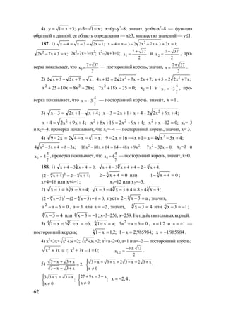 62
4) y 1 x= − +3; y–3= 1 x;− x=6y–y2
–8; значит, y=6x–x2
–8 — функция
обратной к данной, ее область определения — x≥3, множество значений — y≤1.
187. 1) ;1x23x4x −−−=− ;1x23x7x223x4x 2
=++−−−=−
;x3x7x2 2
=+− 2x2
–7x+3=x2
; x2
–7x+3=0; 1
7 37
x
2
+
= и 2
7 37
x
2
−
= , про-
верка показывает, что 2
7 37
x
2
−
= — посторонний корень, значит,
2
377
x
+
= .
2) ;x7x23x2 =+−+ ;7x2x7x2212x4 2
+++=+ ;x7x225x 2
+=+
;x28x8x1025x 22
+=++ ;025x18x7 2
=−+ 1x 1= и 2
4
x 3
7
= − , про-
верка показывает, что
7
4
3x −= — посторонний корень, значит, 1x = .
3) ;4x1x23x +−+=− ;4x9x224x1x23x 2
++−+++=−
;4x9x24x 2
++=+ ;4x9x216x8x 22
++=++ ;012xx2
=−+ х1= 3
и х2=–4, проверка показывает, что х2=–4 — посторонний корень, значит, х= 3.
4) ;x1x42x29 −−−=− ;4x5x4x1x416x29 2
+−−−+−=−
;x384x5x4 2
−=+− ;x9x486464x80x16 22
+−=+− ;0x32x7 2
=− х1=0 и
2
4
x 4
7
= , проверка показывает, что 2
4
x 4
7
= — посторонний корень, значит, х=0.
188. 1) ;04x34x 4
=+−+ ;4x244x34x 44
+−=++−+
24 4
(2 x 4) 2 x 4;− + = − + 04x2 4
=+− или 04x1 4
=+− ;
x+4=16 или x+4=1; x1=12 или x2=–3.
2) ;43x33x 4
+−=− ;3x4843x43x 44
−−=+−−−
24 4
(2 x 3) (2 x 3) 6 0;− − − − − − = пусть a3x2 4
=−− , значит,
06aa2
=−− , 3a = или 2a −= , значит, 43x4
=− или 13x4
−=− ;
4
x 3 4− = или 4
x 3 1− = − ; х–3=256, х=259. Нет действительных корней.
3) ;6x15x1 36
−=−−− ;ax16
=− 06aa5 2
=−− , 2,1a = и 1a −= —
посторонний корень; ;2,1x16
=− ;985984,2x1 =− 985984,1x −= .
4) x2
+3x+ 2
x 3x+ =2; 2
x 3x+ =2; a2
+a–2=0, а=1 и а=–2 — посторонний корень;
2
x 3x 1;+ = х2
+ 3х – 1 = 0; 1,2
3 13
x
2
− ±
= .
5) 3 x 3 x
2;
3 x 3 x
− + +
=
− − +
3 x 3 x 2 3 x 2 3 x
;
x 0
 − + + = − − +

≠
3 3 x 3 x
;
x 0
 + = −

≠
27 9x 3 x
;
x 0
+ = −

≠
x 2,4= − .
www.5balls.ru
 