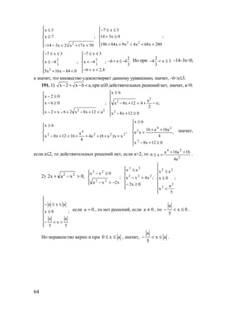 64
2
x 3
x 7 ;
14 3x 2 x 17x 70
 ≤

≥

− − < + +
2 2
7 x 3
14 3x 0 ;
196 84x 9x 4x 68x 280
− ≤ ≤

+ ≤

+ + < + +
2
3
2
7 x 3
x 4 ;
5x 16x 84 0
− ≤ ≤

≤ −

 + − <
2
3
7 x 3
x 4 ;
6 x 2,8
− ≤ ≤

< −

− < <
2
6 x 4 .
3
− < ≤ − Но при 2
4 x 3
3
− < ≤ –14–3x<0,
а значит, это множество удовлетворяет данному уравнению, значит, –6<x≤3.
191. 1) x 2 x 6 a,− + − < при a≤0 действительных решений нет, значит, a>0.
;
a12x8x26x2x
06x
02x
22






<+−+−+−
≥−
≥−
;
012x8x
x
2
a
412x8x
6x
2
2
2







≥+−
−+<+−
≥
;
xx)a8(a4
4
a
1612x8x
6x
222
4
2





+++++<+−
≥
,
012x8x
4
a16a16
xa
6x
2
24
2







≥+−
++
<
≥
значит,
если a≤2, то действительных решений нет, если a>2, то
2
24
a4
16a16a
x6
++
<≤ .
2) ;0xax2 22
>−+ ;
x2xa
0xa
22
22




−>−
≥−
;
0x2
x4xa
ax
222
22






≥−
>−
≤
;
5
a
x
0x
ax
2
2
22








<
≤
≤
;
5
a
x
5
a
0x
axa








<<−
≤
≤≤−
если 0a = , то нет решений, если 0a ≠ , то 0x
5
a
≤<− .
Но неравенство верно и при ax0 ≤≤ , значит, ax
5
a
≤<− .
www.5balls.ru
 