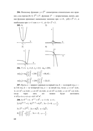 68
204. Поскольку функция
x
y 2= симметрична относительно оси орди-
нат, а на отрезке [0; 1]
x x
2 2= , функция x
2 — возрастающая, значит, дан-
ная функция принимает наименьшее значение при x 0= , 0
y(0) 2 1= = , и
наибольшее при x 1= или x 1= − , 1
y( 1) 2 2− = = .
205. 1) 2)
Y
X
Y
X
3) 4)
Y
X
Y
X
206. T 1;= 1t 1,5,= 2t 3,5,= 0m 250= ;
( )
t 1,51
T 1
1 0
1 1
m t m 250 88,42
2 2
   
= = ⋅ ≈   
   
;
( )
t 3,52
T 1
2 0
1 1
m t m 250 22,12
2 2
   
= = ⋅ ≈   
   
.
207. Пусть а — прирост деревьев за первый год, b — за второй год, с —
за 3-й год, d — за четвертый год, е — за пятый год, тогда 5
a 4 10 0,04= ⋅ ⋅ ,
5
b (4 10 a) 0,04= ⋅ + ⋅ ; 5
c (4 10 b) 0,04= ⋅ + ⋅ ; 5
d (4 10 c) 0,04= ⋅ + ⋅ ; 5
e (4 10 d) 0,04= ⋅ + ⋅ ,
тогда через пять лет можно будет заготовить
5 5
4 10 (a b c d e) 4,87 10⋅ + + + + ≈ ⋅ м3
.
208. 1) ;14 1x
=−
;44 01x
=−
;01x =− 1x = ;
2) ;13,0 2x3
=−
;3,03,0 02x3
=−
;02x3 =−
3
2
x = ;
3) ;22 34x2
= ;34x2 = 32x = ;
4) ;
3
1
3
1
2x3 −






=




 ;2x3 −=
3
2
x −= .
www.5balls.ru
 