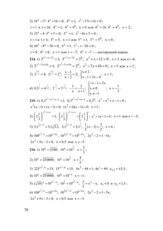 70
2) ;01641716 xx
=+⋅− ;t4x
= 016t17t2
=+− ;
1t = и ;16t = ;14x
= ;44 0x
= 0x = или ;164x
= ;44 2x
= 2x = ;
3) ;055625 xx
=+⋅− ;t5x
= 05t6t2
=+− ;
1t = и ;5t = ;55x
= 1x = или ;15x
= ;55 0x
= 0x = ;
4) ;056864 xx
=−− ;t8x
= 056tt2
=−− ;
8t = ; ;88x
= 1x = или ;7t −= 78x
−= — посторонний корень.
214. 1) ;13 122
=−+xx
;33 0122
=−+xx
0122
=−+ xx ; x 3= или x=–4;
2) ;12 1072
=+− xx
;22 01072
=+− xx
01072
=+− xx ; x 5= или x 2= ;
3)
x 1
x 22 4;
−
− =
x 1
x 2 2
2 2 ;
−
− =
x 1
2;
x 2
−
=
−
x 2
;
x 1 2x 4
≠

− = −
x 3= ;
4)
1 1
x x 10,5 4 ;+=
1 2
x x 12 2 ;
−
+=
1 2
;
x x 1
− =
+
x 1 2x
x 0 ;
x 1
− − =

≠
 ≠ −
1
x
3
= − .
215. 1)
3 2
x x x 1
0,3 1;− + −
=
3 2
x x x 1 0
0,3 0,3 ;− + −
= 3 2
x x x 1 0− + − = ;
2
x (x 1) (x 1) 0;− + − = 2
(x 1)(x 1) 0;+ − = x 1= ;
2)
2x 2x 3
1
2 1;
3
− − +
 
= 
 
2x 2x 3 0
1 1
2 2
3 3
− − +
   
=   
   
; 2
x 2x 3 0+ − = ; x 1= или х = –3;
3)
1
(x 3)
25,1 5,1 5,1;
−
=
1 3
(x 3)
2 25,1 5,1 ;
−
=
1 3
(x 3) ;
2 2
− = x 6= ;
4)
2
x 1 1 5x
100 10 ;− −
=
2
2x 2 1 5x
10 10 ;− −
= 2
2x 2 1 5x;− = −
2
2x 5x 3 0,+ − = x 0,5= или x 3= − .
216. 1) x 3
10 100;=
2
3
;x
10 10=
2
x
3
= ;
2) x 5
10 10000;=
4
5
;x
10 10=
4
x
5
= ;
3)
22x 24
225 15;−
=
24x 48
15 15;−
= 2
4x 48 1− = ; 4х2
= 49; 1,2x 3,5= ± ;
4) x 4
10 10000;= x 1;
10 10−
= x 1= − ;
5)
2
x x x
( 10) 10 ;−
=
x 2
2 x x
10 10 ;−
= 2x
x x;
2
= − 1x 0= и 2x 1,5= ;
6)
2
x 1 1 5x
100 10 ;− −
=
2
2x 2 1 5x
10 10 ;− −
= ;x512x2 2
−=−
,03x5x2 2
=−+ 5,0x = или 3x −= .
www.5balls.ru
 