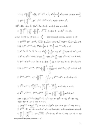 71
217. 1)
1
42
х
х 41
2 8;
2
−
 
= 
 
1 32
4 4
хх
2 2 2 ;
−
⋅ = ;
4
3
x
4
1
x2
=− х2
–х–3=0; х=1 или
4
3
x −= .
2) ;5
5
1
5
2
x
06,0
x1,0
=





⋅
− 2
0,1x 0,06 x
5 5 5 ;⋅ = 2
0,1x 0,06 x ;+ =
;06101002
=−− x 2
50x 5x 3 0;− − = x 0,3= или x 0,2= − .
3)
1 x 1 2x
1 1 1
;
2 2 2
− −
     
⋅ =     
     
1 x 1 2x;− − = 2
1 x 4x 4x 1;− = + +
x(4x 5) 0;+ = 1x 0= и 2
1
x 1
4
= − — посторонний корень, значит, x 0= .
4) x 12 2 x
0,7 0,7 0,7 ;+ −
⋅ = x 12 2 x;+ − = x+12=x+4 x +4; 8=4 x; 2= x; x=4.
218. 1) x x 1
7 7 6;−
− = x 1
7 (1 ) 6;
7
− = x 6
7 6;
7
⋅ = ;77 =x
x 1= ;
2) 2y 1 2y 2 2y 4
3 3 3 315;− − −
+ − = 2y 1 1 1
3 ( ) 315;
3 9 81
+ − = 2y 35
3 315;
81
⋅ =
y 3
9 9 ;= у=3;
3) 3x 3x 2
5 3 5 140;−
+ ⋅ = 3x 3
5 (1 ) 140;
25
+ = 3x 28
5 140;
25
⋅ =
3x 3
5 5 ;= 3х = 3; х=1;
4) x 1 x 1 x
2 3 2 5 2 6 0;+ −
+ ⋅ − ⋅ + = x 3
6 2 (5 2);
2
= − −
x
6 2 1,5;= ⋅ x
4 2 ;= x 2
2 2 ;= х=2.
219. 1) x 2 2 x
7 3 ;− −
=
x 2
x 2 1
7 ;
3
−
−  
= 
 
( )
x 2
x 2
1
3
7
1;
−
−
= x 2 0
(21) (21) ;−
= х–2=0; х=2;
2) x 3 3 x
2 3 ;− −
=
x 3
x 3 1
2 ;
3
−
−  
=  
 
( )
x 3
x 3
1
3
2
1;
−
−
=
x 3 0
6 6 ;−
= x 3 0;− = х = 3;
3)
x 2
4 x 2
3 5 ;
+
+
=
x 24
x 2
( 3)
1;
5
+
+
=
x 2 0
4 4
3 3
;
5 5
+
   
=      
   
x 2 0;+ = x 2= − ;
4)
x 3
2 2(x 3)
4 3 ;
−
−
= x 3 x 3
2 9 ;− −
=
x 3
x 3
2
1;
9
−
−
=
x 3 0
2 2
;
9 9
−
   
=   
   
х–3=0; х=3.
220. 1)
2 2x 4x 3 2x x 3
(0,5) (0,5) ;− + + +
= 2 2
x 4x 3 2x x 3;− + = + + 2
x 5x 0;− =
x(x 5) 0;+ = x 0= или x 5= − ;
2)
2
3 2x 2 x
(0,1) (0,1) ;+ −
= 3 + 2х = 2 – х2
; х2
+ 2х + 1 = 0; 2
(x 1) 0;+ = х =–1;
3) x 6
3 −
=3x
; x 6− =x; x–6=x2
; x2
–x+6=0 не имеет действительных корней;
4)
x 2 x
1 1
;
3 3
−
   
=   
   
x 2 x;= − 2
x 2 x;= − 2
x x 2 0;+ − = x 2= − — по-
сторонний корень, значит, x 1= .
www.5balls.ru
 