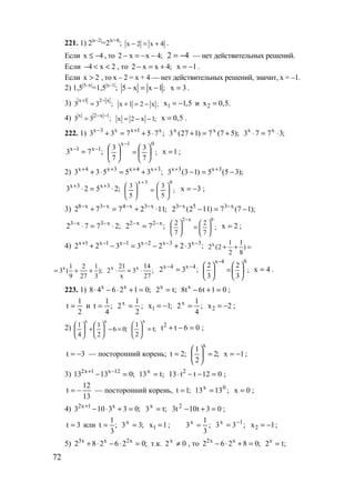 72
221. 1) 2|x–2|
=2|x+4|
; x 2 x 4− = + .
Если x 4≤ − , то 2 x x 4;− = − − 42 −= — нет действительных решений.
Если 4 x 2− < < , то 2 x x 4;− = + x 1= − .
Если x 2> , то х – 2 = х + 4 — нет действительных решений, значит, х = –1.
2) 1,5|5–x|
=1,5|x–1|
; ;1xx5 −=− 3x = .
3) ;33
x21x −+
= x 1 2 x ;+ = − 1x 1,5= − и 2x 0,5.=
4) x 2 x 1
3 3 ;
− −
= x 2 x 1;= − − x 0,5= .
222. 1) ;75733 x1xx3x
⋅+=+ +−
);57(7)127(3 xx
+=+ ;3773 xx
⋅=⋅
;73 1x1x −−
= ;
7
3
7
3
01x






=





−
1x = ;
2) ;35533 3x4x3x4x ++++
+=⋅+ );35(5)13(3 3x3x
−=− ++
;2523 3x3x
⋅=⋅ ++
;
5
3
5
3
03x






=





+
3x −= ;
3) ;112772 x3x4x3x8
⋅+=+ −−−−
);17(7)112(2 x35x3
−=− −−
;2772 x3x3
⋅=⋅ −−
;72 x2x2 −−
=
2 x 0
2 2
;
7 7
−
   
=   
   
2x = ;
4) ;3223322 3x3x2x1x1x1x −−−−−+
⋅+−=−+ x 1 1
2 (2 )
2 8
+ + =
x 1 2 1
3 ( );
9 27 3
= + + x x21 14
2 3 ;
x 27
⋅ = ⋅ ;32 4x4x −−
= ;
3
2
3
2
04x






=





−
4x = .
223. 1) ;012648 xx
=+⋅−⋅ ;t2x
= 01t6t8 x
=+− ;
2
1
t = и ;
4
1
t = ;
2
1
2x
= 1x 1;= − ;
4
1
2x
= 2x 2= − ;
2) ;06
2
1
4
1
xx
=−





+





;t
2
1
x
=




 06tt2
=−+ ;
3t −= — посторонний корень; ;2t = ;2
2
1
x
=





1x −= ;
3) ;01313 12x1x2
=− −+
;t13x
= 012tt13 2
=−−⋅ ;
13
12
t −= — посторонний корень, ;1t = ;1313 0x
= 0x = ;
4) ;033103 x1x2
=+⋅−+
;t3x
= 03t10t3 2
=+− ;
3t = или ;
3
1
t = ;33x
= 1x 1= ; ;
3
1
3x
= ;33 1x −
= 2x 1= − ;
5) ;026282 x2xx3
=⋅−⋅+ т.к. 02x
≠ , то ;08262 xx2
=+⋅− ;t2x
=
www.5balls.ru
 