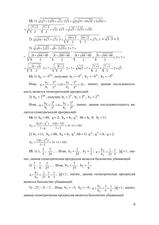 9
12. 1) ( 7 2 10 2 ) 2 5 (2 35 10 10 2 10)− + ⋅ = − + =
7 3 7 3
( 2) 2 5 ( 5 2 5) 10
2 2
+ −
= − + ⋅ = − = .
2) 16 2 16 2
( 16 6 7 7) 3 ( 7) 3
2 2
+ −
− + ⋅ = − + ⋅ 333 =⋅= .
3) ( 8 2 15 8 2 15) 2 7+ − − ⋅ + =
= 8 64 60 8 64 60 8 64 60 8 64 60
( ) 2 7
2 2 2 2
+ − − − + − − −
+ − + ⋅ + =
8 4 8 2
2 2 7 2 2 7
2 2
− −
= ⋅ + = ⋅ + = 32
2
17
2
17
734 +=
−
+
+
=+ .
13. 1) n2
n 5b −= , получим: 2
1 5b −= , 4
2 5b −= , 6
3 5b −= .
Итак, 25
5
5
b
b
25
5
5
b
b
q
4
6
2
3
2
4
1
2
====== , значит, данная последователь-
ность является геометрической прогрессией.
2) n3
n 2b = , получим 3
1 2b = , 6
2 2b = , 9
3 2b = .
Итак,
6
9
2
3
3
6
1
2
2
2
b
b
8
2
2
b
b
q ===== , значит, данная последовательность яв-
ляется геометрической прогрессией.
14. 1) ,88b4 = ;2q = ;qbb 3
14 ⋅= ;8b88 1 ⋅= .11b1 =
3411131
21
)321(11
q1
)q1(b
S
5
1
5 =⋅=
−
−
=
−
−
= .
2) ,11b1 = ;88b4 = 3
14 qbb ⋅= ; 3
q1188 ⋅= ; ;8q3
= .2q =
3411131
21
)21(11
S
5
5 =⋅=
−
−
= .
15. 1) 1, ,
5
1
,
25
1
… Итак, ,
25
1
b3 =
5
1
b2 = ; ,
5
1
:
25
1
b
b
q
2
3
== 1q < , зна-
чит, данная геометрическая прогрессия является бесконечно убывающей.
2)
3
1
, ,
9
1
,
27
1
… Итак, ,
27
1
b3 =
9
1
b2 = ;
3
1
9
1
:
27
1
b
b
q
2
3
=== , 1q < , значит, данная геометрическая прогрессия
является бесконечно убывающей.
3) – 27, – 9, – 3… Итак, ,3b3 −= 9b2 −= ;
3
1
9
3
b
b
q
2
3
=== , 1q < , значит,
данная геометрическая прогрессия является бесконечно убывающей.
www.5balls.ru
 