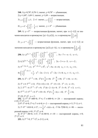 81
248. 1) y=0,78x
; 0,78<1; значит, y=0,78x
— убывающая;
2) y=1,69x
; 1,69<1; значит, y=1,69 — возрастающая;
3)
x
x1
y 2 ;
2
 
= = 
 
12 > значит,
x
2
1
y 





= — возрастающая;
4)
x
x 1
y 4 ;
4
 
= =  
 
1
4
1
< значит, x
4y = — убывающая.
249. 1) x
5y = — возрастающая функция, значит, при ]2;1[x −∈ ее зна-
чения находятся в промежутке )]2(y);1(y[ − , т.е. в промежутке 





25;
5
1 .
2)
x
x
5
1
5y 





== − — возрастающая функция, значит, при ]2;1[x −∈ ее
значения находятся в промежутке )]1(y);2(y[ − , т.е. в промежутке 





5;
25
1 .
250. 1)
x 1
5x 7 2
1,5 ;
3
+
−  
=  
 
5x 7 x 1
3 3
;
2 2
− − −
   
=   
   
;1x7x5 −−=− 1x = ;
2)
5 x
2x 3 1
0,75 1 ;
3
−
−  
=  
 
2x 3 x 5
3 3
;
4 4
− −
   
=   
   
;5x3x2 −=− 2x −= ;
3) ;15 6x5x2
=−−
;55 06x5x2
=−−
;06x5x2
=−− 1x1 −= ; 6x2 = ;
4)
2x 2x 2
1 1
;
7 7
− −
 
= 
 
;12x2x2
=−− ;03x2x2
=−− 1x1 −= ; 3x2 = .
251. 1) ;1822 3xx
=− − x 1
2 (1 ) 18;
8
+ = ;18
8
9
2x
=⋅ ;162x
= 4x = ;
2) ;13343 1xx
=⋅+ +
;13)121(3x
=+ ;13133x
=⋅ ;13x
= 0x = ;
3) ;933632 x1x1x
=−⋅−⋅ −+
;9)126(3x
=−− ;933x
=⋅ ;33x
= 1x = ;
4) ;01056535 x1x1x
=+⋅−⋅+ −+ x 3
5 (5 6) 10;
5
+ − = − ;10
5
2
5x
=⋅
5x
=25; 5x
=52
; 2x = .
252. 1) 52x
–5x
–600=0; 5x
=t; t2
–t–600=0; t=–24 — посторонний корень;
t=25; 5x
=52
; x=2.
2) 9x
–3x
–6=0; 3x
=t; t2
–t–6=0; t=–2 — посторонний корень; t=3; 3x
=3; x=1.
3) 3x
–9x–1
–810=0; t=3x
; ;0810t
9
1
t 2
=−+ t2
+9t–7290=0; t=–90 — посто-
ронний корень; t=81; 3x
=34
; x=4.
4) 4x
+2x+1
–80=0; t=2x
; t2
+2t–80=0; t=–10 — посторонний корень; t=8;
2x
=23
; x=3.
253. 1) 3x–2
>9; 3x–2
>32
; x–2>2; x>4;
www.5balls.ru
 