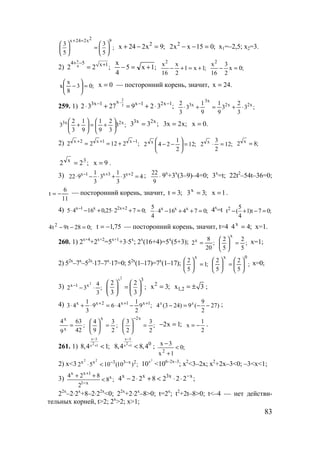 83
2x 24 2x 9
3 3
;
5 5
+ =
   
=   
   
;9x224x 2
=−+ ;015xx2 2
=−− х1=–2,5; х2=3.
2)
x
4
4 5 x 1
2 2 ;
+ − +
= ;1x5
4
x
+=− ;1x1
2
x
16
x2
+=+− ;0x
2
3
16
x2
=−
;03
8
x
x =





− 0x = — посторонний корень, значит, .24x =
259. 1)
2
3
x3x 1 x 1 2x 1
2 3 27 9 2 3 ;
−− − −
⋅ + = + ⋅ ;3
3
2
3
9
1
9
1
3
3
2 x2x2
x3
x3
⋅+=+⋅
;3
3
2
9
1
9
1
3
2
3 x2x3






+=





+ ;33 x2x3
= ;x2x3 = .0x =
2) ;21222 1x1x2x −++
+== ;12
2
1
242 x
=





−− ;12
2
3
2 x
=⋅ ;82 x
=
;22 3x
= 9x = .
3) 43
3
1
3
3
1
922 2x3x1x
=⋅+⋅−⋅ ++− ; 22
9
⋅ 9x
+3x
(3–9)–4=0; 3x
=t; 22t2
–54t–36=0;
11
6
t −= — посторонний корень, значит, ;3t = ;33x
= 1x = .
4) ;07225,01645 2x2x1x
=+⋅+−⋅ +−
;074164
4
5 xxx
=++−⋅ 4x
=t 2 5
t ( 1)t 7 0;
4
− + − =
;028t9t4 2
=−− 75,1t −= — посторонний корень, значит, t=4 ;44x
= x=1.
260. 1) 2x+4
+2x+2
=5x+1
+3⋅5x
; 2x
(16+4)=5x
(5+3); ;
20
8
2x
= ;
5
2
5
2
x
=




 x=1;
2) 52x
–7x
–52x
⋅17–7x
⋅17=0; 52x
(1–17)=7x
(1–17); ;1
5
2
x
=





;
5
2
5
2
0x






=




 x=0;
3) ;
3
4
32
2
x1x
⋅−−
2x 3
2 2
;
3 3
   
=   
   
;3x2
= 1,2x 3= ± ;
4) ;9
2
1
469
3
1
43 1x1x2xx +++
−⋅=⋅+⋅
9
4 (3 24) 9 ( 27)
2
x x
− = − − ;
;
42
63
9
4
x
x
= ;
2
3
9
4
x
=





;
2
3
2
3
x2
=





−
;1x2 =−
2
1
x −= .
261. 1)
x 3
2x 18,4 1;
−
+ <
x 3
2x 1 0
8,4 8,4
−
+ < ; ;0
1x
3x
2
<
+
−
2) x<3 ;)10(1052 2x33xx 22
−−
<⋅
2
x
10 <106–2x–3
; x2
<3–2x; x2
+2x–3<0; –3<x<1;
3)
х x 1
x
1 x
4 2 8
8 ;
2
+
−
+ +
< ;2228224 xx3xx −
⋅⋅<+⋅−
22x
–2⋅2x
+8–2⋅22x
<0; 22x
+2⋅2x
–8>0; t=2x
; t2
+2t–8>0; t<–4 — нет действи-
тельных корней, t>2; 2x
>2; x>1;
www.5balls.ru
 