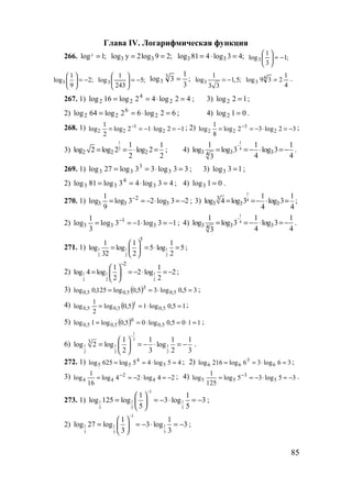 85
Глава IV. Логарифмическая функция
266. 3log 1;= 3 3log y 2log 9 2;= = 3 3log 81 4 log 3 4;= ⋅ = ;1
3
1
log3 −=





3
1
log 2;
9
 
= − 
 
;5
243
1
log3 −=




 ;
3
1
3log 3
3 = 3
1
log 1,5;
3 3
= −
4
1
239log 4
3 = .
267. 1) 42log42log16log 2
4
22 =⋅== ; 3) 12log2 = ;
2) 62log62log64log 2
6
22 =⋅== ; 4) 01log2 = .
268. 1) 12log12log
2
1
log 2
1
22 −=⋅−== − ; 2) 32log32log
8
1
log 2
3
22 −=⋅−== − ;
3)
1
2
2 2 2
1 1
log 2 log 2 log 2
2 2
= = ⋅ = ; 4)
1
4
3 3 34
1 1 1
log log 3 log 3
4 43
−
= = − ⋅ = − .
269. 1) 33log33log27log 3
3
33 =⋅== ; 3) 13log3 = ;
2) 43log43log81log 3
4
33 =⋅== ; 4) 01log3 = .
270. 1) 23log23log
9
1
log 3
2
33 −=⋅−== −
; 3)
1
43
3 3 3
1 1
log 4 log 3 log 3
4 4
= =− ⋅ = ;
2) 13log13log
3
1
log 3
1
33 −=⋅−== −
; 4)
1
4
3 3 34
1 1 1
log log 3 log 3
4 43
−
= = − ⋅ = − .
271. 1) 1 1 1
2 2 2
5
1 1 1
log log 5 log 5
32 2 2
 
= = ⋅ = 
 
;
2) 1 1 1
2 2 2
2
1 1
log 4 log 2 log 2
2 2
−
 
= = − ⋅ = − 
 
;
3) ( ) 35,0log35,0log125,0log 5,0
3
5,05,0 =⋅== ;
4) ( ) 15,0log15,0log
2
1
log 5,0
1
5,05,0 =⋅== ;
5) ( ) 1105,0log05,0log1log 5,0
0
5,05,0 =⋅=⋅== ;
6)
1
3
1 1 1
2 2 2
3 1 1 1 1
log 2 log log
2 3 2 3
−
 
= = − ⋅ = − 
 
.
272. 1) 45log45log625log 5
4
55 =⋅== ; 2) 36log36log216log 6
3
66 =⋅== ;
3) 24log24log
16
1
log 4
2
44 −=⋅−== − ; 4) 35log35log
125
1
log 5
3
55 −=⋅−== − .
273. 1)
3
1 1 1
5 5 5
1 1
log 125 log 3 log 3
5 5
−
 
= = − ⋅ = − 
 
;
2)
3
1 1 1
3 3 3
1 1
log 27 log 3 log 3
3 3
−
 
= = − ⋅ = − 
 
;
www.5balls.ru
 