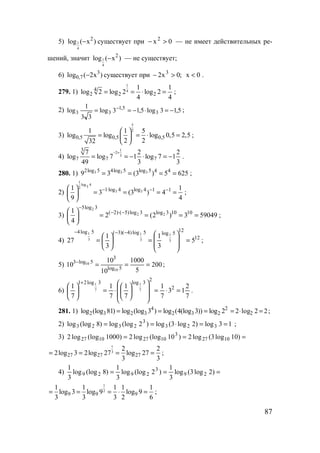 87
5) 1
4
2
log ( x )− существует при 0x2
>− — не имеет действительных ре-
шений, значит 1
4
2
log ( x )− — не существует;
6) )x2(log 3
7,0 − существует при ;0x2 3
>− 0x < .
279. 1)
1
44
2 2 2
1 1
log 2 log 2 log 2
4 4
= = ⋅ = ;
2) 5,13log5,13log
33
1
log 3
5,1
33 −=⋅−== −
;
3)
5
2
0,5 0,5 0,5
1 1 5
log log log 0,5 2,5
2 232
 
= = ⋅ = 
 
;
4)
1
2
3
3
7 7 7
7 2 2
log log 7 1 log 7 1
49 3 3
− +
= = − ⋅ = − .
280. 1) 3 3 32log 5 4log 5 log 5 4 4
9 3 (3 ) 5 625= = = = ;
2)
1
log 4
32
3 31 log 4 log 4 1 11 1
3 (3 ) 4
9 4
− ⋅ − − 
= = = = 
 
;
3)
2
2 2
5log 3
( 2) ( 5)log 3 log 3 10 101
2 (2 ) 3 59049
4
−
− ⋅ − 
= = = = 
 
;
4) 12
12
5log5log)4)(3(5log4
5
3
1
3
1
27 3
1
3
1
3
1
=








=





=
−−−
;
5) 200
5
1000
10
10
10 5log
3
5log3
10
10 ===−
;
6)
7
2
13
7
1
7
1
7
1
7
1 2
2
3log3log21
7
1
7
1
=⋅=














⋅=





+
.
281. 1) 4 2
2 3 2 3 2 3 2log (log 81) log (log 3 ) log (4(log 3)) log 2= = = 22log2 2 =⋅= ;
2) 13log)2log3(log)2(loglog)8(loglog 323
3
2323 ==⋅== ;
3) === )10log3(log2)10(loglog2)1000(loglog2 1027
3
10271027
1
3
27 27 27
2 2
2log 3 2log 27 log 27
3 3
= = = = ;
4) === )2log3(log
3
1
)2(loglog
3
1
)8(loglog
3
1
29
3
2929
1
2
9 9 9
1 1 1 1 1
log 3 log 9 log 9
3 3 3 2 6
= = = ⋅ = ;
www.5balls.ru
 