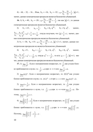 10
4) – 64, – 32, – 16… Итак, ,16b3 −= 32b2 −= ;
2
1
32
16
b
b
q
2
3
=== , 1q < ,
значит, данная геометрическая прогрессия является бесконечно убывающей.
16. 1) 40b1 = , 20b2 −= ;
2
1
40
20
b
b
q
1
2
−=
−
== , так как 1q < , то данная
геометрическая прогрессия является бесконечно убывающей.
2) 12b7 = ,
4
3
b11 = ; 10
111 qbb ⋅= ; 6
17 qbb ⋅= , значит,
,
16
1
12:
4
3
q
qb
qb
b
b 4
6
1
10
1
7
11
===
⋅
⋅
= откуда получаем, что ,1
2
1
<=q значит, дан-
ная геометрическая прогрессия является бесконечно убывающей.
3) ,30b7 −= 15b6 = ; 2
15
30
b
b
q
6
7
−=
−
== , 12q <= , значит, данная гео-
метрическая прогрессия не является бесконечно убывающей.
4) 9b5 = ,
27
1
b10 −= ; 4
15 qbb ⋅= ; 9
110 qbb ⋅= , значит,
,9:
27
1
q
qb
qb
b
b 5
4
1
9
1
5
10
−==
⋅
⋅
= откуда ,
3
1
q
5
5
−= то есть
3
1
q −= , ,1q =< зна-
чит, данная геометрическая прогрессия является бесконечно убывающей.
17. 1)
n
n
1
4
lim
→∞
. Если n неограниченно возрастает, то
n
4
1 как угодно близ-
ко приближается к нулю, т.е. 0
4
1
n
→ при ∞→n или
n
n
1
0
4
lim
→∞
= .
2) n
n
)2,0(lim
∞→
. Если n неограниченно возрастает, то n
)2,0( как угодно
близко приближается к нулю, т.е. 0)2,0( n
→ при ∞→n или 0)2,0( n
n
lim =
∞→
.
3)
n
n
1
(1 )
7
lim
→∞
+ . Если n неограниченно возрастает, то
n
7
1
как угодно
близко приближается к нулю, т.е. 0
7
1
n
→ при ∞→n или
n
n
1
0
7
lim
→∞
= . По-
этому,
n
n
1
(1 ) 1
7
lim
→∞
+ = .
4)








−





∞→
2
5
3
n
n
lim . Если n неограниченно возрастает, то
n
5
3





 как угодно
близко приближается к нулю, т.е. 0
5
3
n
→




 при ∞→n или 0
5
3
n
n
lim =





∞→
.
Поэтому, 22
5
3
n
n
lim −=








−





∞→
.
www.5balls.ru
 