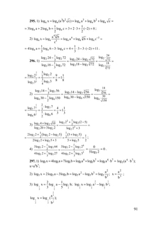 91
295. 1) 3 2 3 2
a a a a alog x log (a b c) log a log b log c= = + + =
8)2(
2
1
323clog
2
1
blog2alog3 aaa =−+⋅+=++= ;
2) =++== −3
a
3
a
4
a3
34
aa clog6logalog
c
ba
logxlog
11)2(33
3
1
4clog36log
3
1
alog4 aaa =−⋅−⋅+=⋅−+= .
296. 1)
22 2
2 2
3
3 33 3 3
241
722
1 18
33 72
loglog 24 log 72 log 24 log 72
log 18 log 72log 18 log 72 log
− −
= = =
−−
3
2
3
4
2
2
33
3
2
3
4
log 2log 2 9 1
1
8 8log 3log 3
= = = =
2)
737 7
7 7
6 66 6 6
141
3563
1 30
2 150
loglog 14 log 56 log 14 log 56
log 30 log 150log 30 log 150 log
− −
= = =
−−
2
3
1
2
7
7
66
2
3
1
2
log 7log 7 4 1
1
3 3log 6log 6
⋅
= = = =
⋅
3)
2
2 2
2 2
2
2 2 2
1
2
log 2 log (2 5)log 4 log 10
log 20 3log 2 log 2 3
+ −+
= =
+ +
( ) ( )2 2 2 2
2 2 2
1 1
2 2
2log 2 log 2 log 5 5 log 5 1
2log 2 log 5 3 5 log 5 2
+ − +
= = =
+ + +
;
4)
6
7 7 7 7
3
5 5 5 5
1 1
2 2
1 1
3 3
3log 2 log 64 3log 2 log 2
4log 2 log 27 4log 2 log 3
− −
=
+ +
0
2log5
0
5
== .
297. 1) =⋅=+=+= 74
3
7
3
4
3333 balogblogalogblog7alog4xlog 4 7
3log (a b );⋅
х=а4
b7
;
2) ;
b
a
logblogalogblog3alog2xlog 3
2
5
3
5
2
5555 =−=−=
3
2
b
a
x = ;
3) 1
1 1
2
2 2
2 1
log x log a log b;
3 5
= −
2 1
3 5
1 1 1
2 2 2
log x log a log b ;= −
2
3
11 1
52 2
a
log x log ( );
b
=
www.5balls.ru
 