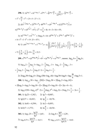 92
298. 1) ( ) ( ) =−+=−+ − 33log
2log
25log3log2log15log 2
10
62106 2
10
10
681036
3275253
2
10
5 32
=−+=−+= ;
2)
21 1 1
99 125 7 125 34 2 2
log 4log 4 log 8 log 2 log 8
(81 25 ) 49 (9 (125 ) )
− −
+ ⋅ = + ×
3
2
log 4
7 9 3log 2 2 2 3
(7 ) (9 8 ) 2 ( 4) 4 3 16 19
4
× = + ⋅ = + ⋅ = + = ;
3)
1
log 3
2 84 2 4 2 log 51 log 5 log 5 log 32 2
516 4 3log 5 16 (4 ) 2 (8 )+
+ + = ⋅ + ⋅ =
475251953516 22
=⋅=⋅+⋅= ;
4)
1
7 7 52
log 9 log 6 log 4
72 (49 5 )
− −
⋅ + =
7
7 5
2
log 9
log 6 log 42
7 1 9 1
72 72
36 16(7 ) 5
       ⋅ + = ⋅ + =              
9 1 72
72 18 22,5
36 16 16
 
= ⋅ + = + = 
 
.
299.
1 1 1 1
p p p p pa a a alog b plog pb log b log b
a (a ) b (a ) a= = = = , значит, p aa
1
log b log b
p
= ;
1) 1 2 1
6
36 6 6
1 1
log 2 log 3 log 2 log 3
2 2
−− = − = =− − 3log
2
1
2log 12
66
2
1
6log
2
1
)32(log
2
1
3log
2
1
2log
2
1
6666 ==⋅=−= ;
2) =+=+=+ − 6log30log)6(log)30(log26log30log2 55552,025 12 5 5
30
log log 5 1
6
= = .
300. 1) ( ) ( )=+=== 10log5log250log250log50log 333
3
3
2
1
( ) ( ) )1ba(2110log15log2110log5log3log2 33333 −+=−+=−++= ;
2) 2
4 4
4 2 2 22
1 1
log 1250 log (5 2) (log 5 log 2) 2log 5
2 2
= ⋅ = + = + =
1
2a
2
+ .
301. 1) 362,123lg ≈ ; 2) 845,07lg ≈ ;
3) 432,037,0lg −≈ ; 4) 176,0
3
2
lg −≈ .
302. 1) 394,481ln ≈ ; 2) 693,02ln ≈ ;
3) 772,117,0ln ≈ ; 4) 154,0
7
6
ln −≈ .
303. 1) 65,1
7lg
25lg
25log7 ≈= ; 2) 29,1
5lg
8lg
8log5 ≈= ;
3) 13,0
9lg
75,0lg
75,0log9 −≈= ; 4) 42,0
75,0lg
13,1lg
13,1log 75,0 −≈= .
www.5balls.ru
 