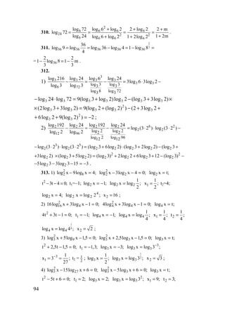 94
310.
2
6 6 6 6
24 2 2
6 6 6 6
log 72 log 6 log 2 2 log 2 2 m
log 72
log 24 1 2mlog 6 log 2 1 2log 2
+ + +
= = = =
++ +
.
311.
2
3
36 36 36 36 36
36
log 9 log log 36 log 4 1 log 8
4
= = − = − =
= 36
2 2
1 log 8 1 m
3 3
− = − .
312.
1)
3
3 3 3 3
3 3
8 72
log 3 log 33 3
log 8 log 723 3
log 216 log 24 log 6 log 24
3log 6 3log 2
log 3 log 3
− = − = ⋅ −
×+−+=⋅− )2log33(log2log)2log3(log972log24log 3333333
++−+=+× 2log32())2(log2(log9)2log33log2( 3
2
3333
2))2(log92log6 2
33 −=++ ;
2) 6 22 2 2 2
2 2
12 96
log 2 log 22 2
log 2 log 9612 12
log 192 log 24 log 192 log 24
log (3 2 ) log (3 2 )
log 2 log 2
− = − = ⋅ ⋅ ⋅ −
3 5
2 2 2 2 2 2 2log (3 2 ) log (3 2 ) (log 3 6log 2) (log 3 2log 2) (log 3− ⋅ ⋅ ⋅ = + ⋅ + − +
23log 2)+ −−+++=+× 2
222
2
222 )3(log123log62log2)3(log)2log53(log
3153log33log5 22 −=−−− .
313. 1) ;4xlog9xlog 8
2
2 =− ;04xlog3xlog 2
2
2 =−− ;txlog2 =
;04t3t2
=−− t1=–1; ;1xlog2 −= ;
2
1
logxlog 22 = 1
1
x ;
2
= t2=4;
;4xlog2 = ;2logxlog 4
22 = 2x 16= ;
2) ;01xlog3xlog16 4
2
16 =−+ ;01xlog3xlog4 4
2
4 =−+ ;txlog4 =
;01t3t4 2
=−+ 1t 1;= − ;1xlog4 −= ;
4
1
logxlog 44 = 1
1
x ;
4
= 2
1
t ;
4
=
1
4
4 4log x log 4 ;= 2x 2= ;
3) ;05,1xlog5xlog 9
2
3 =−+ ;05,1xlog5,2xlog 3
2
3 =−+ ;txlog3 =
;05,1t5,2t2
=−+ 1t 1,3;= − ;3xlog3 −= ;3logxlog 3
33
−
=
3
1
1
x 3 ;
27
−
= = t2 = 1
2
; ;
2
1
xlog3 =
1
2
3 3log x log 3 ;= 2x 3= ;
4) ;06xlog15xlog 27
2
3 =+− ;06xlog5xlog 3
2
3 =+− ;txlog3 =
;06t5t2
=+− 1t 2;= ;2xlog3 = ;3logxlog 2
33 = 1x 9;= 2t 3;=
www.5balls.ru
 