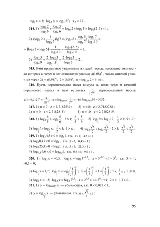 95
;3xlog3 = ;3logxlog 3
33 = 2x 27= .
314. 1) 1)32(log3log2log
6log
3log
6log
2log
666
4
4
5
5
=⋅=+=+ ;
2) 5 7
7 7
5 5 7
log 5 log 71
(log 2 )lg7 (log 2 )
log 7 log 7 log 10
+ = + =
( ) 1
10log
)52(log
10log
1
5log2log
7
7
7
77 =
⋅
=⋅+= ;
3) 2
3log
3log2
3log
3log2
9log
3log
2
2
2
2
2
4
2
2
=
⋅
=
⋅
= .
315. 8-ми процентное увеличение жителей города, начальное количест-
во которых а, через n лет становится равным n
)08,1(a , число жителей удво-
ится через ;)08,1(aa2 n
= ;)08,1(2 n
= 92logn 08,1 ≈= лет.
316. Пусть первоначальная масса воздуха а, тогда через n качаний
поршневого насоса в нем останется
16
10
1 первоначальной массы:
;
10
a
)012,01(a 16
n
=− 0,988 16
1
n log 16
10
= = − 0,988log 10 3052≈ .
317. 1) ;7n = e 2,7182539≈ ; 2) ;8n = e 2,7182788≈ ;
3) ;9n = e 2,7182815≈ ; 4) ;10n = e 2,7182819≈ .
318. 1) ;
6
5
log
5
6
log 33 > ;13 >
6
5
5
6
> ; 2) 1 1
3 3
log 9 log 17;> ;1
3
1
< 9<17;
3) 1 1
2 2
log log ;l > π ;1
2
1
< π>l ; 4) ;
2
3
log
2
5
log 22 > ;12 >
2
3
2
5
> .
319. 1) ,1log05,4log 33 => т.к. ;13 > 15,4 > ;
2) ,1log045,0log 33 =< т.к. ;13 > 145,0 < ;
3) ,1log03,25log 55 => т.к. ;15 > 13,25 > ;
4) ,1log06,9log 5,05,0 =< т.к. ;15,0 < 16,9 > .
320. 1) ;3,0xlog3 −= ;3logxlog 3,0
33
−
= ,313x 03,0
=<= −
т.к. 3 > 1;
–0,3 < 0;
2) 1
3
log x 1,7;=
1,7
1 1
3 3
1
log x log ;
3
 
=  
 
1,7 0
1 1
x 1 ;
3 3
   
= < =   
   
т.к. ;1
3
1
< 1,7>0;
3) ;3,1xlog2 = ;2logxlog 3,1
22 = ;212x 03,1
=>= т.к. ;12 > 03,1 > .
321. 1) xlogy 075,0= — убывающая, т.к. 1075,00 << ;
2) 3
2
y log x= — убывающая, т.к. 1
2
3
0 << ;
www.5balls.ru
 