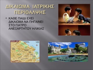 
ΚΑΘΕ ΠΑΙΔΙ ΕΧΕΙ
ΔΙΚΑΙΩΜΑ ΝΑ ΠΗΓΑΙΝΕΙ
ΣΤΟ ΓΙΑΤΡΟ
ΑΝΕΞΑΡΤΗΤΟΥ ΗΛΙΚΙΑΣ
 