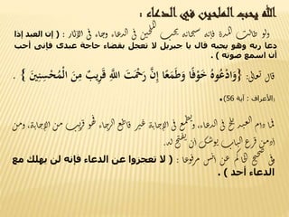 ‫هللا‬‫يحب‬‫الملحين‬‫في‬‫الدعاء‬:
‫و‬‫ل‬‫و‬‫ت‬‫ل‬‫ا‬‫ط‬‫ذة‬‫م‬‫ل‬‫ا‬‫ه‬‫ت‬‫ا‬‫ق‬‫ه‬‫ت‬‫ا‬‫خ‬‫ي‬‫س‬‫ت‬‫ح‬‫ب‬‫ن‬‫حن‬‫ل‬‫م‬‫ل‬‫ا‬
‫ى‬‫ف‬‫اء‬‫ع‬‫ذ‬‫ل‬‫ا‬‫اء‬‫ج‬‫و‬‫ى‬‫ف‬‫أ‬‫ار‬‫ي‬‫لا‬:(‫إن‬‫العبد‬‫إذا‬
‫دعا‬‫ربه‬‫وهو‬‫يحبه‬‫قال‬‫يا‬‫جبريل‬‫ال‬‫تعجل‬‫بقضاء‬‫حاجة‬‫عبدى‬‫فإنى‬‫أح‬‫ب‬
‫أن‬‫اسمع‬‫صوته‬).
‫ال‬‫ق‬‫ى‬‫ل‬‫ا‬‫ع‬‫ي‬:{َُ‫وه‬ُ‫ع‬ْ‫د‬‫ا‬َ‫و‬‫ا‬ً‫ف‬ْ‫و‬َ‫خ‬‫ا‬ً‫ع‬َ‫م‬َ‫ط‬َ‫و‬َ‫ن‬ِ‫إ‬ََْ‫ح‬َ‫ر‬ََ‫ت‬َِ‫اّلل‬َ‫يب‬ِ‫ر‬َ‫ق‬ََ‫ن‬ِ‫م‬َُ‫ْم‬‫ل‬‫ا‬ََ‫ي‬ِ‫ن‬ِ‫س‬ْ‫ح‬}.
(‫األعراف‬:‫آية‬56).
‫ا‬‫م‬‫ف‬‫دأم‬‫ذ‬‫ن‬‫ع‬‫ل‬‫ا‬‫ح‬‫ل‬‫ي‬
‫ى‬‫ف‬،‫اء‬‫ع‬‫ذ‬‫ل‬‫ا‬‫ع‬‫م‬‫ط‬‫ئ‬
‫و‬‫ى‬‫ف‬‫ه‬‫ت‬‫ا‬‫ج‬‫لا‬‫أ‬‫ر‬‫ت‬‫ع‬‫ع‬‫ط‬‫ا‬‫ق‬‫اء‬‫ج‬‫ر‬‫ال‬‫ف‬
‫و‬‫ه‬‫ت‬‫ي‬‫ر‬‫ق‬‫ن‬‫م‬،‫ه‬‫ت‬‫ا‬‫ج‬‫لا‬‫أ‬‫ن‬‫م‬‫و‬
‫ن‬‫م‬‫د‬‫أ‬‫رع‬‫ق‬‫ات‬‫ن‬‫ل‬‫ا‬‫ك‬‫س‬‫و‬‫ي‬‫ن‬‫أ‬‫ح‬‫ي‬‫ق‬‫ي‬
‫ه‬‫ل‬.
‫ى‬‫ف‬‫و‬‫ح‬‫ي‬‫ح‬‫ص‬
‫م‬‫ك‬‫ا‬‫خ‬‫ل‬‫ا‬‫ن‬‫ع‬‫س‬‫ن‬‫أ‬‫ا‬‫ع‬‫و‬‫ف‬‫ر‬‫م‬:(‫ال‬‫تعجزوا‬‫عن‬‫الدعاء‬‫فإنه‬‫ل‬‫ن‬‫يهلك‬‫مع‬
‫الدعاء‬‫أحد‬).
 