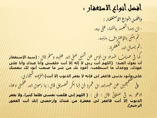 ‫أفضل‬‫أنواع‬‫ار‬‫االستغف‬:
‫ل‬‫ض‬‫ف‬‫وأ‬‫وأع‬‫ي‬‫أ‬‫ار‬‫ف‬‫غ‬‫ن‬‫س‬‫لا‬‫أ‬:
-‫ن‬‫أ‬‫ذأ‬‫ن‬‫ت‬‫ذ‬‫ن‬‫ع‬‫ل‬‫ا‬‫اء‬‫ن‬‫ن‬‫ل‬‫ا‬‫ي‬‫ى‬‫ل‬‫ع‬‫ه‬‫ت‬‫ر‬.
-‫م‬‫ث‬‫ى‬‫ن‬‫ي‬‫ت‬‫أف‬‫ر‬‫عت‬‫الا‬‫ي‬‫ه‬‫ن‬‫ت‬‫ذ‬‫ت‬.
-‫م‬‫ث‬‫ل‬‫ا‬‫س‬‫ن‬‫لله‬‫أ‬‫رة‬‫ف‬‫غ‬‫م‬‫ل‬‫ا‬.
‫ا‬‫م‬‫ك‬‫ى‬‫ف‬‫ت‬‫ي‬‫ذ‬‫ح‬‫ذأد‬‫س‬‫ن‬‫ب‬‫وس‬‫أ‬‫ن‬‫ع‬‫ى‬‫ن‬‫ن‬‫ل‬‫ا‬‫ى‬‫ل‬‫ص‬‫له‬‫ل‬‫أ‬‫ه‬‫ن‬‫ل‬‫ع‬‫م‬‫ل‬‫س‬‫و‬‫ا‬‫ق‬‫ل‬:(‫سيد‬‫اإلستغفار‬
‫أن‬‫يقول‬‫العبد‬:(‫اللهم‬‫أنت‬‫ربى‬‫ال‬‫إله‬‫إال‬‫أنت‬‫خلقتنى‬‫وأنا‬‫عبدك‬‫وأنا‬‫ع‬‫لى‬
،‫عهدك‬‫ووعدك‬‫ما‬،‫استطعت‬‫أعوذ‬‫بك‬‫من‬‫شر‬‫ما‬‫صنعت‬‫أبوء‬‫لك‬‫بنعمتك‬
‫على‬‫وأبوء‬‫بذنبى‬‫فاغفر‬‫لى‬‫فإنه‬‫ال‬‫يغفر‬‫الذنوب‬‫إال‬‫أنت‬)‫ه‬‫ح‬‫ر‬‫خ‬‫أ‬‫ي‬‫ل‬‫ا‬‫ارى‬‫خ‬.
‫ى‬‫ف‬‫و‬‫ن‬‫حن‬‫ي‬‫ح‬‫ص‬‫ل‬‫ا‬
‫ن‬‫ع‬‫لله‬‫أ‬‫ذ‬‫ن‬‫ع‬‫ن‬‫ب‬‫رو‬‫م‬‫ع‬‫ن‬‫أ‬‫ا‬‫ي‬‫أ‬‫ر‬‫ك‬‫ب‬‫ق‬‫ي‬‫ذ‬‫ص‬‫ل‬‫ا‬‫ق‬‫ال‬:‫ا‬‫ي‬‫ول‬‫س‬‫ر‬‫لله‬‫أ‬‫ى‬‫ن‬‫م‬‫ل‬‫ع‬
‫اء‬‫ع‬‫د‬
‫و‬‫ع‬‫د‬‫أ‬‫ه‬‫ت‬‫ى‬‫ف‬‫ى‬‫ب‬‫ا‬‫ل‬‫ص‬‫ال‬‫ق‬:‫ل‬‫ق‬:(‫اللهم‬‫إنى‬‫ظلمت‬‫نفسى‬‫ظلما‬‫كثي‬،‫را‬‫وال‬‫يغفر‬
‫الذنوب‬‫إال‬‫أنت‬‫فاغفر‬‫لى‬‫مغفرة‬‫من‬‫عندك‬‫وارحمنى‬‫إنك‬‫أنت‬‫الغفور‬
‫الرحيم‬).
 