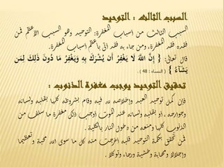 ‫السبب‬‫الثالث‬:‫التوحيد‬
‫ت‬‫ي‬‫س‬‫ل‬‫ا‬‫ت‬‫ل‬‫ا‬‫ن‬‫ل‬‫ا‬‫ن‬‫م‬‫ات‬‫ن‬‫س‬‫أ‬‫رة‬‫ف‬‫غ‬‫م‬‫ل‬‫ا‬:‫ذ‬‫ن‬‫ح‬‫و‬‫ن‬‫ل‬‫ا‬‫و‬‫ه‬‫و‬‫س‬‫ل‬‫ا‬‫ت‬‫ي‬‫م‬‫ط‬‫ع‬‫لا‬‫أ‬‫ن‬‫م‬‫ف‬
‫ذة‬‫ق‬‫ف‬‫ذ‬‫ق‬‫ف‬،‫رة‬‫ف‬‫غ‬‫م‬‫ل‬‫ا‬‫ن‬‫م‬‫و‬‫اء‬‫ج‬‫ه‬‫ت‬‫ذ‬‫ق‬‫ف‬‫ى‬‫ب‬‫أ‬‫م‬‫ط‬‫ع‬‫ا‬‫ي‬‫ن‬‫س‬‫أ‬‫ات‬‫رة‬‫ف‬‫غ‬‫م‬‫ل‬‫ا‬.
‫ال‬‫ق‬‫ى‬‫ل‬‫ا‬‫ع‬‫ي‬:{َ‫ن‬ِ‫إ‬ََ‫اّلل‬ََ‫ل‬َُ‫ر‬ِ‫ف‬ْ‫غ‬َ‫ي‬‫َن‬‫أ‬َْ‫ش‬ُ‫ي‬ََ‫ك‬َ‫ر‬َِ‫ه‬ِ‫ب‬َُ‫ر‬ِ‫ف‬ْ‫غ‬َ‫ي‬َ‫و‬‫ا‬َ‫م‬ََ‫ن‬‫و‬ُ‫د‬ََ‫ك‬ِ‫ل‬َ‫ذ‬‫ن‬َ‫م‬ِ‫ل‬
َُ‫آء‬َ‫ش‬َ‫ي‬}(‫النساء‬:48).
‫تحقيق‬‫التوحيد‬‫يوجب‬‫مغفرة‬‫الذنوب‬:
‫ن‬‫ا‬‫ق‬‫ل‬‫م‬‫ك‬‫ذ‬‫ن‬‫ح‬‫و‬‫ي‬‫ذ‬‫ن‬‫ع‬‫ل‬‫ا‬‫ه‬‫ض‬‫لا‬‫ج‬‫وأ‬‫لله‬‫ه‬‫ن‬‫ق‬‫ام‬‫ق‬‫و‬‫ط‬‫رو‬‫ش‬‫ن‬‫ه‬‫ا‬‫ه‬‫ل‬‫ك‬‫ه‬‫ن‬‫ل‬‫ف‬‫ي‬‫ه‬‫ت‬‫ا‬‫س‬‫ل‬‫و‬
‫ه‬‫ح‬‫وأر‬‫ج‬‫و‬،‫و‬‫أ‬‫ه‬‫ن‬‫ل‬‫ف‬‫ي‬‫ه‬‫ت‬‫ا‬‫س‬‫ل‬‫و‬‫ذ‬‫ن‬‫ع‬‫وت‬‫م‬‫ل‬‫ا‬‫ت‬‫ح‬‫و‬‫أ‬‫ك‬‫ل‬‫د‬‫ف‬‫غ‬‫م‬‫رة‬‫ا‬‫م‬‫ف‬‫ل‬‫س‬‫ن‬‫م‬
‫وت‬‫ي‬‫ذ‬‫ل‬‫ا‬‫ا‬‫ه‬‫ل‬‫ك‬‫ه‬‫ع‬‫ن‬‫م‬‫و‬‫ن‬‫م‬‫ول‬‫ج‬‫د‬‫ار‬‫ن‬‫ل‬‫ا‬‫ه‬‫ن‬‫ل‬‫ك‬‫ل‬‫ا‬‫ي‬.
‫ن‬‫م‬‫ف‬‫ق‬‫ق‬‫ج‬‫ب‬
‫ه‬‫م‬‫ل‬‫ك‬‫ب‬‫ذ‬‫ن‬‫ح‬‫و‬‫ن‬‫ل‬‫ا‬‫ه‬‫ن‬‫ل‬‫ق‬‫ت‬‫ح‬‫ر‬‫خ‬‫أ‬‫ه‬‫ن‬‫م‬‫ل‬‫ك‬‫م‬‫ا‬‫وى‬‫س‬‫لله‬‫أ‬‫ه‬‫ن‬‫ح‬‫م‬‫ا‬‫م‬‫ن‬‫ط‬‫ع‬‫ي‬
‫و‬
‫لا‬‫ا‬‫ل‬‫ج‬‫وأ‬‫ه‬‫ت‬‫ا‬‫ه‬‫م‬‫و‬‫ه‬‫ن‬‫س‬‫ح‬‫و‬‫اء‬‫ج‬‫ور‬‫لا‬‫ك‬‫و‬‫ي‬‫و‬.
 
