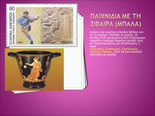 Αγόρια και κορίτσια έπαιζαν βέβαια και
με τη σφαίρα, δηλαδή τη μπάλα. Οι
μπάλες ήταν φτιαγμένες από πολύχρωμα
κομμάτια ύφασμα ραμμένα μεταξύ τους
κα παραγεμισμένες με αλογότριχες ή
άμμο
Απόρραξις, Επίσκυρος, Εφεδρισμός,
Ουρανία Σφαίρα, ήταν τα πιο αγαπητά
παιχνίδια με μπάλα.
 
