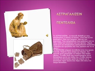 Το ΑΣΤΡΑΓΑΛΙΖΕΙΝ , το παιχνίδι δηλαδή με τους
αστράγαλους ή αλλιώς τα κότσια , είναι από τα πιο
αγαπημένα ,τόσο των αγοριών, όσο και των
κοριτσιών. Τους αστράγαλους τους μαζεύουν από τα
πίσω πόδια των κατσικιών και των αρνιών . Καμιά
φορά αντί για αστράγαλους χρησιμοποιούν πετρούλες
ή καρύδια και αμύγδαλα που τους αρέσουν και να τα
τρωνε!
Τα ΠΕΝΤΕΛΙΘΑ (σήμερα πεντόβολα) είναι ένα αρχαίο
παιχνίδι. Παίζεται όμως ακόμα και σήμερα. Στο
παιχνίδι αυτό μπορούσαν να παίξουν όσα παιδιά
ήθελαν. Το κάθε παιδί είχε συγκεντρωμένα πέντε
βοτσαλάκια κοντά στα πόδια του. Ο κάθε παίκτης
πετούσε ένα βοτσαλάκι ψηλά και έπρεπε να το
ξαναπιάσει αφού πρώτα είχε πάρει από κάτω ένα
ακόμα βοτσαλάκι.
 