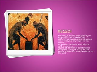 Επιτραπέζιο παιχνίδι επιδεξιότητας και
ευστροφίας ήταν οι πεσσοί που
παίζονταν με πιόνια πάνω σε πίνακα και
ήταν οι πρόγονοι της ντάμας και του
σκακιού.
Στην εικόνα ο Αχιλλέας και ο Αίαντας
παίζουν πεσσούς.
Λέγεται ότι το παιχνίδι αυτό εφηύρε ο
Παλαμήδης, κατά την παραμονή των
Αχαιών στην Αυλίδα, πριν ξεκινήσουν για
την Τροία
 