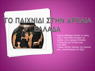 Αναρωτηθήκαμε λοιπόν κι εμείς:
Με τι παιχνίδια έπαιζαν τα
παιδιά στην αρχαία Ελλάδα;
Έμοιαζαν με τα δικά μας
παιχνίδια ;
Αφού λοιπόν κάναμε την έρευνά
μας, ανακαλύψαμε τα εξής:
 