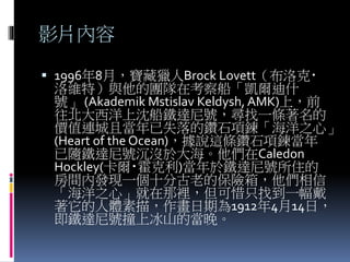 影片內容
 1996年8月，寶藏獵人Brock Lovett（布洛克‧
洛維特）與他的團隊在考察船「凱爾迪什
號」 (Akademik Mstislav Keldysh, AMK)上，前
往北大西洋上沈船鐵達尼號，尋找一條著名的
價值連城且當年已失落的鑽石項鍊「海洋之心」
(Heart of the Ocean)，據說這條鑽石項鍊當年
已隨鐵達尼號沉沒於大海。他們在Caledon
Hockley(卡爾‧霍克利)當年於鐵達尼號所住的
房間內發現一個十分古老的保險箱，他們相信
「海洋之心」就在那裡，但可惜只找到一幅戴
著它的人體素描，作畫日期為1912年4月14日，
即鐵達尼號撞上冰山的當晚。
 