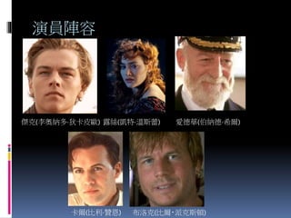 演員陣容
傑克(李奧納多·狄卡皮歐) 露絲(凱特·溫斯蕾) 愛德華(伯納德·希爾)
卡爾(比利·贊恩) 布洛克(比爾‧派克斯頓)
 