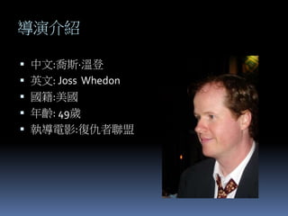 導演介紹
 中文:喬斯·溫登
 英文: Joss Whedon
 國籍:美國
 年齡: 49歲
 執導電影:復仇者聯盟
 