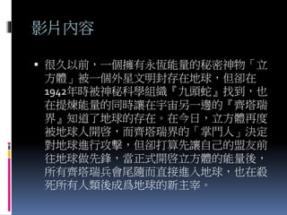 影片內容
 很久以前，一個擁有永恆能量的秘密神物「立
方體」被一個外星文明封存在地球，但卻在
1942年時被神秘科學組織『九頭蛇』找到，也
在提煉能量的同時讓在宇宙另一邊的『齊塔瑞
界』知道了地球的存在。在今日，立方體再度
被地球人開啓，而齊塔瑞界的「掌門人」決定
對地球進行攻擊，但卻打算先讓自己的盟友前
往地球做先鋒，當正式開啓立方體的能量後，
所有齊塔瑞兵會尾隨而直接進入地球，也在殺
死所有人類後成爲地球的新主宰。
 