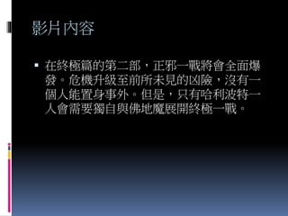 影片內容
 在終極篇的第二部，正邪一戰將會全面爆
發。危機升級至前所未見的凶險，沒有一
個人能置身事外。但是，只有哈利波特一
人會需要獨自與佛地魔展開終極一戰。
 