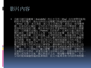 影片內容
 北歐王國艾倫戴爾（Arendelle）的公主艾莎（Elsa）出生便帶有能夠
創造冰雪的魔法，她在兒時常以這種魔力與感情親密的妹妹安娜
（Anna）玩耍。某天清晨，兩人在王宮裡玩雪，創造出一座雪雕樂
園。但當玩的正瘋時，艾莎的冰不慎誤擊跑跳中的安娜頭部，讓她
滾落地面而昏迷不醒。國王和皇后急忙帶著兩姐妹上山尋求石精靈
協助。石精靈長老佩比（Pabbie）告訴他們，冰凍的力量已傷到安
娜的頭部，並連帶波及了心智，可能有致命影響。他亦警告說艾莎
的魔力確實美麗，但也很危險，必須學習控制。事後雖消除了安娜
對這場意外的一切記憶，但艾莎的心靈仍然因為該次事件的震撼而
深受創傷。接著，國王和皇后致力以各種措施隱藏艾莎的冰能力，
還為此關上了城堡大門，也使艾莎必須長時間關在寢室內。然而，
魔力卻隨著艾莎的成長而日漸增強，讓她隨時活在可能傷及他人的
恐懼中。另一方面，安娜不知道為什麼身為親姐姐兼最好玩伴的艾
莎，要在一夕之間與自己斷去聯繫，而感到受傷與困惑。安娜好幾
次都跑到艾莎房前，試著用各種方法哄她出來玩，卻總是無疾而終。
當兩人成為青少女後，國王與皇后又在一場海難中雙雙身亡，失去
父母的姐妹倆儘管感到孤單無助，但又不能尋求對方的陪伴與慰藉。
 