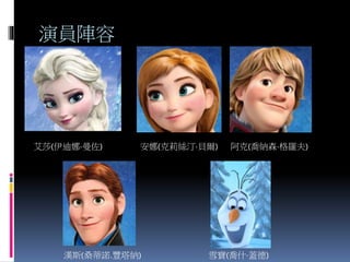 演員陣容
艾莎(伊迪娜·曼佐) 安娜(克莉絲汀·貝爾) 阿克(喬納森·格羅夫)
漢斯(桑蒂諾.豐塔納) 雪寶(喬什·蓋德)
 