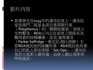 影片內容
 故事發生在2154年的潘朵拉星上。潘朵拉
星是南門二恆星系波呂斐莫斯行星
（Polyphemus）的一顆類地衛星，星球上
生物繁茂。RDA公司正在星球上開採名為
難得素的珍稀礦產。派克·塞弗裏奇
（Parker Selfridge，喬瓦尼·瑞比西飾）主
管RDA殖民地的採礦作業。RDA殖民地有著
自己的私人保安部隊「Sec-Ops」。潘朵拉
星的大氣對人類有毒，迫使人類必須使用
呼吸面具。
 