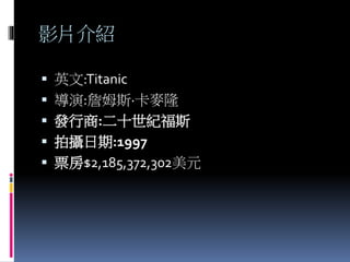 影片介紹
 英文:Titanic
 導演:詹姆斯·卡麥隆
 發行商:二十世紀福斯
 拍攝日期:1997
 票房$2,185,372,302美元
 
