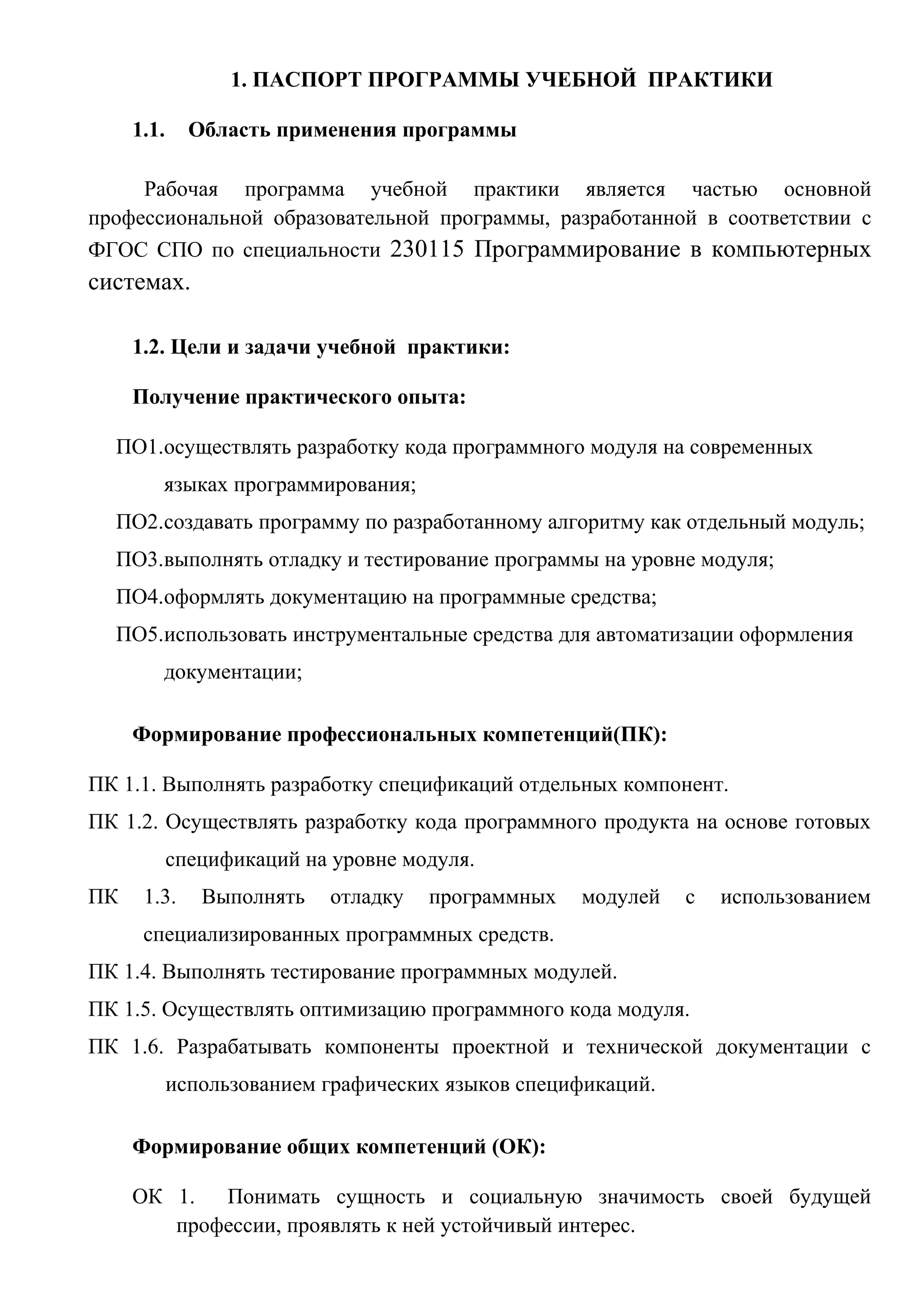 1. ПАСПОРТ ПРОГРАММЫ УЧЕБНОЙ ПРАКТИКИ
1.1. Область применения программы
Рабочая программа учебной практики является частью основной
профессиональной образовательной программы, разработанной в соответствии с
ФГОС СПО по специальности 230115 Программирование в компьютерных
системах.
1.2. Цели и задачи учебной практики:
Получение практического опыта:
ПО1.осуществлять разработку кода программного модуля на современных
языках программирования;
ПО2.создавать программу по разработанному алгоритму как отдельный модуль;
ПО3.выполнять отладку и тестирование программы на уровне модуля;
ПО4.оформлять документацию на программные средства;
ПО5.использовать инструментальные средства для автоматизации оформления
документации;
Формирование профессиональных компетенций(ПК):
ПК 1.1. Выполнять разработку спецификаций отдельных компонент.
ПК 1.2. Осуществлять разработку кода программного продукта на основе готовых
спецификаций на уровне модуля.
ПК 1.3. Выполнять отладку программных модулей с использованием
специализированных программных средств.
ПК 1.4. Выполнять тестирование программных модулей.
ПК 1.5. Осуществлять оптимизацию программного кода модуля.
ПК 1.6. Разрабатывать компоненты проектной и технической документации с
использованием графических языков спецификаций.
Формирование общих компетенций (ОК):
ОК 1. Понимать сущность и социальную значимость своей будущей
профессии, проявлять к ней устойчивый интерес.
 