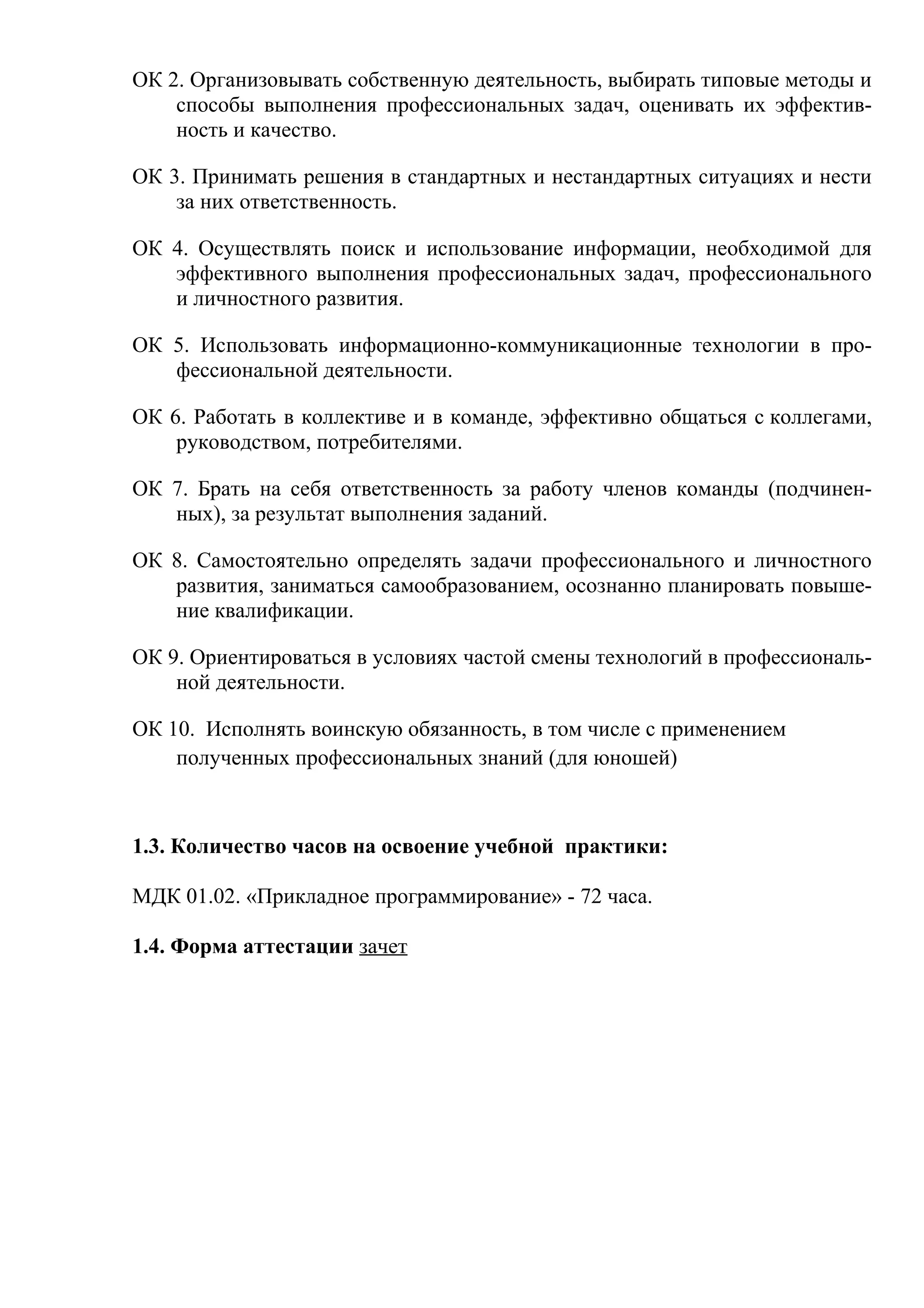 ОК 2. Организовывать собственную деятельность, выбирать типовые методы и
способы выполнения профессиональных задач, оценивать их эффектив-
ность и качество.
ОК 3. Принимать решения в стандартных и нестандартных ситуациях и нести
за них ответственность.
ОК 4. Осуществлять поиск и использование информации, необходимой для
эффективного выполнения профессиональных задач, профессионального
и личностного развития.
ОК 5. Использовать информационно-коммуникационные технологии в про-
фессиональной деятельности.
ОК 6. Работать в коллективе и в команде, эффективно общаться с коллегами,
руководством, потребителями.
ОК 7. Брать на себя ответственность за работу членов команды (подчинен-
ных), за результат выполнения заданий.
ОК 8. Самостоятельно определять задачи профессионального и личностного
развития, заниматься самообразованием, осознанно планировать повыше-
ние квалификации.
ОК 9. Ориентироваться в условиях частой смены технологий в профессиональ-
ной деятельности.
ОК 10. Исполнять воинскую обязанность, в том числе с применением
полученных профессиональных знаний (для юношей)
1.3. Количество часов на освоение учебной практики:
МДК 01.02. «Прикладное программирование» - 72 часа.
1.4. Форма аттестации зачет
 