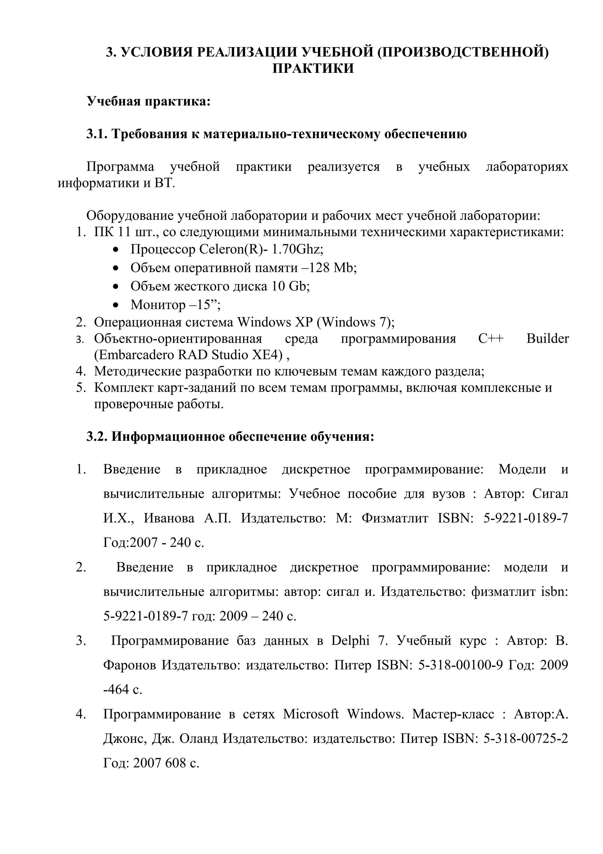 3. УСЛОВИЯ РЕАЛИЗАЦИИ УЧЕБНОЙ (ПРОИЗВОДСТВЕННОЙ)
ПРАКТИКИ
Учебная практика:
3.1. Требования к материально-техническому обеспечению
Программа учебной практики реализуется в учебных лабораториях
информатики и ВТ.
Оборудование учебной лаборатории и рабочих мест учебной лаборатории:
1. ПК 11 шт., со следующими минимальными техническими характеристиками:
• Процессор Celeron(R)- 1.70Ghz;
• Объем оперативной памяти –128 Mb;
• Объем жесткого диска 10 Gb;
• Монитор –15”;
2. Операционная система Windows XP (Windows 7);
3. Объектно-ориентированная среда программирования С++ Builder
(Embarcadero RAD Studio XE4) ,
4. Методические разработки по ключевым темам каждого раздела;
5. Комплект карт-заданий по всем темам программы, включая комплексные и
проверочные работы.
3.2. Информационное обеспечение обучения:
1. Введение в прикладное дискретное программирование: Модели и
вычислительные алгоритмы: Учебное пособие для вузов : Автор: Сигал
И.Х., Иванова А.П. Издательство: М: Физматлит ISBN: 5-9221-0189-7
Год:2007 - 240 с.
2. Введение в прикладное дискретное программирование: модели и
вычислительные алгоритмы: автор: сигал и. Издательство: физматлит isbn:
5-9221-0189-7 год: 2009 – 240 с.
3. Программирование баз данных в Delphi 7. Учебный курс : Автор: В.
Фаронов Издательтво: издательство: Питер ISBN: 5-318-00100-9 Год: 2009
-464 с.
4. Программирование в сетях Microsoft Windows. Мастер-класс : Автор:А.
Джонс, Дж. Оланд Издательство: издательство: Питер ISBN: 5-318-00725-2
Год: 2007 608 с.
 