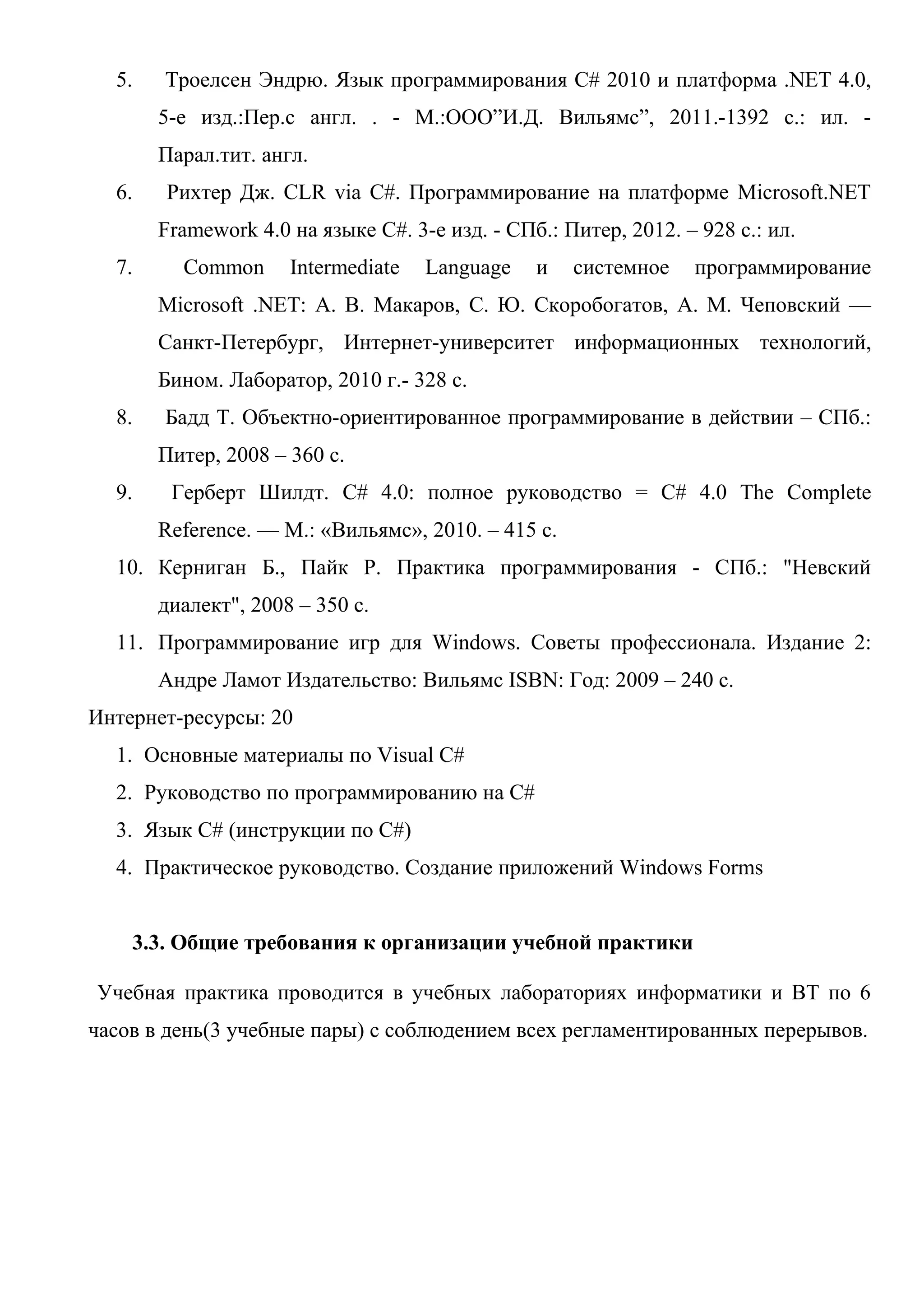 5. Троелсен Эндрю. Язык программирования C# 2010 и платформа .NET 4.0,
5-е изд.:Пер.с англ. . - М.:ООО”И.Д. Вильямс”, 2011.-1392 с.: ил. -
Парал.тит. англ.
6. Рихтер Дж. CLR via С#. Программирование на платформе Microsoft.NET
Framework 4.0 на языке С#. 3-е изд. - СПб.: Питер, 2012. – 928 с.: ил.
7. Common Intermediate Language и системное программирование
Microsoft .NET: А. В. Макаров, С. Ю. Скоробогатов, А. М. Чеповский —
Санкт-Петербург, Интернет-университет информационных технологий,
Бином. Лаборатор, 2010 г.- 328 с.
8. Бадд Т. Объектно-ориентированное программирование в действии – СПб.:
Питер, 2008 – 360 с.
9. Герберт Шилдт. C# 4.0: полное руководство = C# 4.0 The Complete
Reference. — М.: «Вильямс», 2010. – 415 с.
10. Керниган Б., Пайк Р. Практика программирования - СПб.: "Невский
диалект", 2008 – 350 с.
11. Программирование игр для Windows. Советы профессионала. Издание 2:
Андре Ламот Издательство: Вильямс ISBN: Год: 2009 – 240 с.
Интернет-ресурсы: 20
1. Основные материалы по Visual C#
2. Руководство по программированию на C#
3. Язык C# (инструкции по C#)
4. Практическое руководство. Создание приложений Windows Forms
3.3. Общие требования к организации учебной практики
Учебная практика проводится в учебных лабораториях информатики и ВТ по 6
часов в день(3 учебные пары) с соблюдением всех регламентированных перерывов.
 