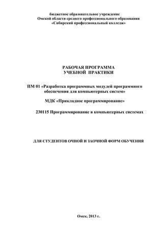 бюджетное образовательное учреждение
Омской области среднего профессионального образования
«Сибирский профессиональный колледж»
РАБОЧАЯ ПРОГРАММА
УЧЕБНОЙ ПРАКТИКИ
ПМ 01 «Разработка программных модулей программного
обеспечения для компьютерных систем»
МДК «Прикладное программирование»
230115 Программирование в компьютерных системах
ДЛЯ СТУДЕНТОВ ОЧНОЙ И ЗАОЧНОЙ ФОРМ ОБУЧЕНИЯ
Омск, 2013 г.
 